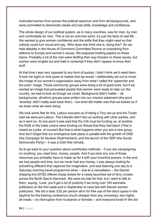 motivated women from across the political spectrum and from all backgrounds, who 
were committed to democratic ideals and had skills, knowledge and confidence. 
The whole design of our political system, as in many countries, was for men, by men 
and comfortable for men. This is not an anti-men point: it’s just the facts of real life. 
We wanted to give women confidence and the skills that they might need so that 
nobody could turn round and say, ‘Who does she think she is, doing this?’ So we 
held debates in the House of Commons Committee Rooms on everything from 
defence to Europe and women’s issues. We prepared briefing papers on these 
topics. Probably a lot of the men were bluffing their way forward on these issues, but 
women were singled out and held in contempt if they didn’t appear to know their 
stuff. 
At that time I was very opposed to any form of quotas. I didn’t think we’d need them. 
It took me eight or nine years to realise that we would. I deliberately set out to move 
the image of our women’s organisation away from what I called the ‘typewriter and 
the pram’ image. Those community groups were doing a lot of good work, but if we 
wanted an image that persuaded people that women were ready to help run the 
country, we had to look as though we could. Background didn’t matter – all 
backgrounds, all ethnic groups were written into our mission statement (the word 
‘diversity’ didn’t really exist back then) – but what did matter was that we looked as if 
we knew what we were doing. 
We took some flak for this. Labour accused us of being a Tory set-up and the Tories 
said we were pro-Labour. The Liberals didn’t like us working with other parties, and 
so it went on. At one point it was said that the CIA must be funding us; at another, 
the KGB or the trade unions were funding us! Would that they had been! (That is 
meant as a joke, of course!) But that is what happens when you are a new group. 
And don’t forget that our emergence took place in parallel with the growth of CND 
(the Campaign for Nuclear Disarmament), and the launch of the SDP (the Social 
Democratic Party) – it was a Cold War climate. 
So to go back to your question about unorthodox methods – if you are campaigning 
on anything, you need time, money, people. And if you lack any one of those 
resources you probably have to make up for it with your inventive powers. In the end, 
we had people and time, but we never had any money. I was always looking for 
something different that captured the imagination, and was listening one day to a 
Saturday morning travel programme when – due to a cancellation – the Danish 
shipping line DFDS offered cheap tickets for a newly launched set of ferry cruises 
across the North Sea to Denmark. We were too late for that, but I went to talk to 
them, saying, ‘Look, you’ll get a lot of publicity if we bring over 100 wannabe 
politicians on the first week-end in September to have tea with Danish women 
politicians’. We did a deal: £35 per person all-in for free use of the disco space in the 
daytime for the training conference (much cheaper than any university), two nights, 
all meals – no interruption from husbands or families – and everyone loved it! We did 
24 | P a g e 
 