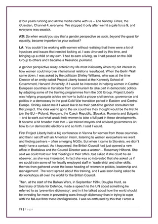 it four years running and all the media came with us – The Sunday Times, the 
Guardian, Channel 4, everyone. We stopped it only after we hit a gale force 9, and 
everyone was seasick. 
RB: So when would you say that a gender perspective as such, beyond the quest for 
equality, became important to your outlook? 
LA: You couldn’t be working with women without realising that there were a lot of 
injustices and issues that needed looking at. I was divorced by this time, and 
bringing up a child on my own. I had to earn a living, so I had passed on the 300 
Group to others and I became a freelance journalist. 
A gender perspective really entered my life most insistently when my old interest in 
how women could improve international relations resurfaced. When the Berlin Wall 
came down, I was asked by the politician Shirley Williams, who was at the time 
Director of an entity called Project Liberty based at the Kennedy School of 
Government, Harvard University, if I would be interested in helping women in Central 
European countries in transition from communism to take part in democratic politics 
by adapting some of the training programmes from the 300 Group. Project Liberty 
was helping propagate advice on how to build a proper civil service, governance and 
politics in a democracy in the post-Cold War transition period in Eastern and Central 
Europe. Shirley asked me if I would like to be their part-time gender consultant for 
that project. The idea was to go to the six countries they thought would be the first to 
join the EU – Poland, Hungary, the Czech Republic, Slovakia, Romania and Bulgaria 
– and to work out what would help women to take a full part in these developments. 
It became a bit broader than that – we trained mayors and advised governments on 
how to run democratic elections and so forth. I said I would. 
First Project Liberty held a big conference in Vienna for women from those countries, 
and then I set off with an American intern, listening to women everywhere we went 
and finding partners – often emerging NGOs. But when it came to Slovakia, we didn’t 
really have a contact. As it happened, the British Council had just opened a new 
office in Bratislava and the Council Director was a woman – Rosemary Hilhorst. She 
said we could hold our first meetings in their office, but asked if she could be an 
observer, as she was interested. In fact she was so interested that she asked us if 
we could train some of her locally employed staff in ‘leadership’ and other skills; 
themes then gathered under the loose heading of ‘women in politics, leadership and 
management’. The word spread about this training, and I was soon being asked to 
do workshops all over the world for the British Council. 
Then, at the start of the Balkan Wars, in September 1994, Douglas Hurd, as 
Secretary of State for Defence, made a speech to the UN about something he 
referred to as ‘preventive diplomacy’, and in it he talked about how the world should 
be investing far more in preventing wars through diplomacy than in trying to cope 
with the fall-out from these conflagrations. I was so enthused by this that I wrote a 
25 | P a g e 
 