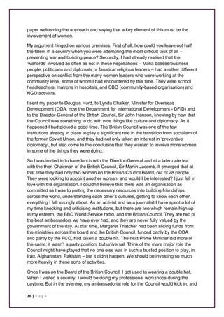 paper welcoming the approach and saying that a key element of this must be the 
involvement of women. 
My argument hinged on various premises. First of all, how could you leave out half 
the talent in a country when you were attempting the most difficult task of all – 
preventing war and building peace? Secondly, I had already realised that the 
‘warlords’ involved as often as not in these negotiations – Mafia bosses/business 
people, politicians and diplomats or fanatical religious leaders – had a rather different 
perspective on conflict from the many women leaders who were working at the 
community level, some of whom I had encountered by this time. They were school 
headteachers, matrons in hospitals, and CBO (community-based organisation) and 
NGO activists. 
I sent my paper to Douglas Hurd, to Lynda Chalker, Minister for Overseas 
Development (ODA, now the Department for International Development - DFID) and 
to the Director-General of the British Council, Sir John Hanson, knowing by now that 
the Council was something to do with nice things like culture and diplomacy. As it 
happened I had picked a good time. The British Council was one of the few 
institutions already in place to play a significant role in the transition from socialism of 
the former Soviet Union, and they had not only taken an interest in ‘preventive 
diplomacy’, but also come to the conclusion that they wanted to involve more women 
in some of the things they were doing. 
So I was invited in to have lunch with the Director-General and at a later date tea 
with the then Chairman of the British Council, Sir Martin Jacomb. It emerged that at 
that time they had only two women on the British Council Board, out of 28 people. 
They were looking to appoint another woman, and would I be interested? I just fell in 
love with the organisation. I couldn’t believe that there was an organisation as 
committed as I was to putting the necessary resources into building friendships 
across the world, understanding each other’s cultures, getting to know each other, 
everything I felt strongly about. As an activist and as a journalist I have spent a lot of 
my time knocking and criticising institutions, but there are two which remain high up 
in my esteem, the BBC World Service radio, and the British Council. They are two of 
the best ambassadors we have ever had, and they are never fully valued by the 
government of the day. At that time, Margaret Thatcher had been slicing funds from 
the ministries across the board and the British Council, funded partly by the ODA 
and partly by the FCO, had taken a double hit. The next Prime Minister did more of 
the same; it wasn’t a party position, but universal. Think of the more major role the 
Council might have played that no one else was in such a trusted position to play, in 
Iraq, Afghanistan, Pakistan – but it didn’t happen. We should be investing so much 
more heavily in these sorts of activities. 
Once I was on the Board of the British Council, I got used to wearing a double hat. 
When I visited a country, I would be doing my professional workshops during the 
daytime. But in the evening, my ambassadorial role for the Council would kick in, and 
26 | P a g e 
 