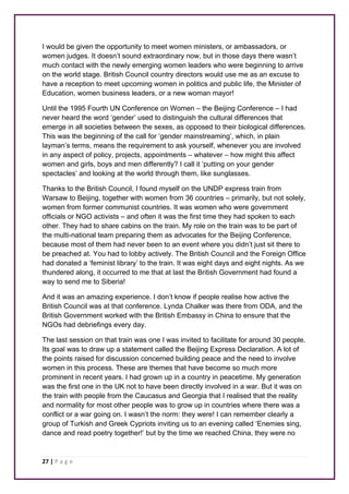 I would be given the opportunity to meet women ministers, or ambassadors, or 
women judges. It doesn’t sound extraordinary now, but in those days there wasn’t 
much contact with the newly emerging women leaders who were beginning to arrive 
on the world stage. British Council country directors would use me as an excuse to 
have a reception to meet upcoming women in politics and public life, the Minister of 
Education, women business leaders, or a new woman mayor! 
Until the 1995 Fourth UN Conference on Women – the Beijing Conference – I had 
never heard the word ‘gender’ used to distinguish the cultural differences that 
emerge in all societies between the sexes, as opposed to their biological differences. 
This was the beginning of the call for ‘gender mainstreaming’, which, in plain 
layman’s terms, means the requirement to ask yourself, whenever you are involved 
in any aspect of policy, projects, appointments – whatever – how might this affect 
women and girls, boys and men differently? I call it ‘putting on your gender 
spectacles’ and looking at the world through them, like sunglasses. 
Thanks to the British Council, I found myself on the UNDP express train from 
Warsaw to Beijing, together with women from 36 countries – primarily, but not solely, 
women from former communist countries. It was women who were government 
officials or NGO activists – and often it was the first time they had spoken to each 
other. They had to share cabins on the train. My role on the train was to be part of 
the multi-national team preparing them as advocates for the Beijing Conference, 
because most of them had never been to an event where you didn’t just sit there to 
be preached at. You had to lobby actively. The British Council and the Foreign Office 
had donated a ‘feminist library’ to the train. It was eight days and eight nights. As we 
thundered along, it occurred to me that at last the British Government had found a 
way to send me to Siberia! 
And it was an amazing experience. I don’t know if people realise how active the 
British Council was at that conference. Lynda Chalker was there from ODA, and the 
British Government worked with the British Embassy in China to ensure that the 
NGOs had debriefings every day. 
The last session on that train was one I was invited to facilitate for around 30 people. 
Its goal was to draw up a statement called the Beijing Express Declaration. A lot of 
the points raised for discussion concerned building peace and the need to involve 
women in this process. These are themes that have become so much more 
prominent in recent years. I had grown up in a country in peacetime. My generation 
was the first one in the UK not to have been directly involved in a war. But it was on 
the train with people from the Caucasus and Georgia that I realised that the reality 
and normality for most other people was to grow up in countries where there was a 
conflict or a war going on. I wasn’t the norm: they were! I can remember clearly a 
group of Turkish and Greek Cypriots inviting us to an evening called ‘Enemies sing, 
dance and read poetry together!’ but by the time we reached China, they were no 
27 | P a g e 
 