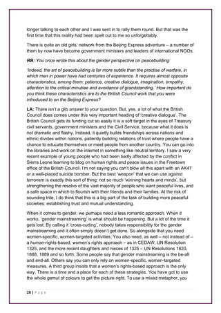 longer talking to each other and I was sent in to rally them round. But that was the 
first time that this reality had been spelt out to me so unforgettably. 
There is quite an old girls’ network from the Beijing Express adventure – a number of 
them by now have become government ministers and leaders of international NGOs. 
RB: You once wrote this about the gender perspective on peacebuilding: 
‘Indeed, the art of peacebuilding is far more subtle than the practise of warfare, in 
which men in power have had centuries of experience. It requires almost opposite 
characteristics, among them: patience, creative dialogue, imagination, empathy, 
attention to the critical minutiae and avoidance of grandstanding.’ How important do 
you think these characteristics are to the British Council work that you were 
introduced to on the Beijing Express? 
LA: There isn’t a glib answer to your question. But, yes, a lot of what the British 
Council does comes under this very important heading of ‘creative dialogue’. The 
British Council gets its funding cut so easily it is a soft target in the eyes of Treasury 
civil servants, government ministers and the Civil Service, because what it does is 
not dramatic and flashy. Instead, it quietly builds friendships across nations and 
ethnic divides within nations, patiently building relations of trust where people have a 
chance to educate themselves or meet people from another country. You can go into 
the libraries and work on the internet in something like neutral territory. I saw a very 
recent example of young people who had been badly affected by the conflict in 
Sierra Leone learning to blog on human rights and peace issues in the Freetown 
office of the British Council. I’m not saying you can’t blow all this apart with an AK47 
or a well-placed suicide bomber. But the best ‘weapon’ that we can use against 
terrorism is exactly this sort of thing: not so much ‘winning hearts and minds’, but 
strengthening the resolve of the vast majority of people who want peaceful lives, and 
a safe space in which to flourish with their friends and their families. At the risk of 
sounding trite, I do think that this is a big part of the task of building more peaceful 
societies: establishing trust and mutual understanding. 
When it comes to gender, we perhaps need a less romantic approach. When it 
works, ‘gender mainstreaming’ is what should be happening. But a lot of the time it 
gets lost. By calling it ‘cross-cutting’, nobody takes responsibility for the gender 
mainstreaming and it often simply doesn’t get done. So alongside that you need 
women-specific, women-targeted activities. You also need, as well – not instead of – 
a human-rights-based, women’s rights approach – as in CEDAW, UN Resolution 
1325, and the more recent daughters and nieces of 1325 – UN Resolutions 1820, 
1888, 1889 and so forth. Some people say that gender mainstreaming is the be-all 
and end-all. Others say you can only rely on women-specific, women-targeted 
measures. A third group insists that a women’s rights-based approach is the only 
way. There is a time and a place for each of these strategies. You have got to use 
the whole gamut of colours to get the picture right. To use a mixed metaphor, you 
28 | P a g e 
 