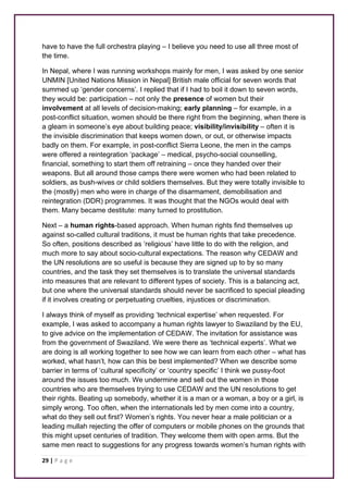 have to have the full orchestra playing – I believe you need to use all three most of 
the time. 
In Nepal, where I was running workshops mainly for men, I was asked by one senior 
UNMIN [United Nations Mission in Nepal] British male official for seven words that 
summed up ‘gender concerns’. I replied that if I had to boil it down to seven words, 
they would be: participation – not only the presence of women but their 
involvement at all levels of decision-making; early planning – for example, in a 
post-conflict situation, women should be there right from the beginning, when there is 
a gleam in someone’s eye about building peace; visibility/invisibility – often it is 
the invisible discrimination that keeps women down, or out, or otherwise impacts 
badly on them. For example, in post-conflict Sierra Leone, the men in the camps 
were offered a reintegration ‘package’ – medical, psycho-social counselling, 
financial, something to start them off retraining – once they handed over their 
weapons. But all around those camps there were women who had been related to 
soldiers, as bush-wives or child soldiers themselves. But they were totally invisible to 
the (mostly) men who were in charge of the disarmament, demobilisation and 
reintegration (DDR) programmes. It was thought that the NGOs would deal with 
them. Many became destitute: many turned to prostitution. 
Next – a human rights-based approach. When human rights find themselves up 
against so-called cultural traditions, it must be human rights that take precedence. 
So often, positions described as ‘religious’ have little to do with the religion, and 
much more to say about socio-cultural expectations. The reason why CEDAW and 
the UN resolutions are so useful is because they are signed up to by so many 
countries, and the task they set themselves is to translate the universal standards 
into measures that are relevant to different types of society. This is a balancing act, 
but one where the universal standards should never be sacrificed to special pleading 
if it involves creating or perpetuating cruelties, injustices or discrimination. 
I always think of myself as providing ‘technical expertise’ when requested. For 
example, I was asked to accompany a human rights lawyer to Swaziland by the EU, 
to give advice on the implementation of CEDAW. The invitation for assistance was 
from the government of Swaziland. We were there as ‘technical experts’. What we 
are doing is all working together to see how we can learn from each other – what has 
worked, what hasn’t, how can this be best implemented? When we describe some 
barrier in terms of ‘cultural specificity’ or ‘country specific’ I think we pussy-foot 
around the issues too much. We undermine and sell out the women in those 
countries who are themselves trying to use CEDAW and the UN resolutions to get 
their rights. Beating up somebody, whether it is a man or a woman, a boy or a girl, is 
simply wrong. Too often, when the internationals led by men come into a country, 
what do they sell out first? Women’s rights. You never hear a male politician or a 
leading mullah rejecting the offer of computers or mobile phones on the grounds that 
this might upset centuries of tradition. They welcome them with open arms. But the 
same men react to suggestions for any progress towards women’s human rights with 
29 | P a g e 
 