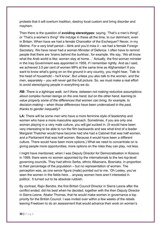 protests that it will overturn tradition, destroy local custom and bring disorder and 
mayhem. 
Then there is the question of avoiding stereotypes: saying, ‘That’s a men’s thing!’, 
or ‘That’s a women’s thing!’ We indulge in these all the time, to our detriment, even 
in Britain. When have we had a female Chancellor of the Exchequer? Never, in my 
lifetime. For a very brief period – blink and you’d miss it – we had a female Foreign 
Secretary. We have never had a woman Minister of Defence. I often have to remind 
people that there are ‘brains behind the burkhas’, for example. We say, ‘We all know 
what the Arab world is like: women stay at home…’ Actually, the first woman minister 
in the Iraq Government was appointed in 1958, if I remember rightly. And as I said, 
we achieved 3.5 per cent of women MPs at the same time as Afghanistan! If you 
want to know what’s going on on the ground in any country, you might hear, ‘Talk to 
the head of household – he’ll know’. But unless you also talk to the women, and the 
men, separately – you will never get the full picture. So, we must make a real effort 
to avoid stereotyping people in everything we do. 
RB: There is a tightrope walk, isn’t there, between not making reductive assumptions 
about complex human beings on the one hand, but on the other hand, learning to 
value properly some of the differences that women can bring, for example, to 
decision-making – when those differences have been undervalued in the past, 
thanks to gender inequality? 
LA: There will be some men who have a more feminine style of leadership and 
women who have a more masculine approach. Sometimes, if you are only one 
woman playing in a very male culture, you will get sucked in. (It would have been 
very interesting to be able to run the film backwards and see what kind of a leader 
Margaret Thatcher would have become had she had a Cabinet that was half women, 
and a Parliament that was half women. Because it would have been a different 
culture. There would have been more options.) What we need to concentrate on is 
giving people more opportunities, more options on the roles they can play, not less. 
I might have mentioned, when I was Deputy Director for Democratisation in Kosovo 
in 1999, there were no women appointed by the internationals to the two top-level 
governing councils. They had ethnic Serbs, ethnic Albanians, Bosniaks, in proportion 
to their percentage of the population – but no representation of women. The 
perception was, as one senior figure (male) pointed out to me, ‘Oh Lesley, you’ve 
seen the women in the fields here… anyway women here aren’t interested in 
politics’. It turned out to be absolute rubbish. 
By contrast, Rajiv Bendre, the first British Council Director in Sierra Leone after the 
conflict ended, did his best when he decided, together with the then Deputy Director 
in Sierra Leone, Abator Thomas, that he would make women in governance a top 
priority for the British Council. I was invited over within a few weeks of the rebels 
leaving Freetown to do an assessment that would advance their work on women’s 
30 | P a g e 
 