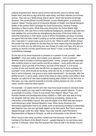 political empowerment. Sierra Leone women had led the march to tell the rebel 
leader that it was time to stop what they were doing, and Rajiv reached out to these 
women. They set up a ‘50/50 Group Sierra Leone’, which has become amazingly 
dynamic. The current British Council Director, Louisa Waddingham, is continuing 
support. Abator Thomas went on to become Minister of Health, and Zainab Bangura, 
leader of the partner NGO Campaign for Good Governance, became Foreign 
Secretary in Sierra Leone. While they were doing that, the former British High 
Commissioner, who was from a more traditional background, decided to go back and 
help stabilise the communities by strengthening the power of the local chiefs who 
were the kingmakers in their areas, some of whom immediately set about reversing 
any gains that had been made in putting up women candidates. Sierra Leone women 
who I met back in London were quick to turn to me: ‘What on earth is Britain doing? 
We couldn’t be more grateful for the fact that you have helped stop the slaughter at 
home, but while you are reforming your own House of Lords over here, why are you 
pushing us women out from governance over there?’ It was, to say the least, a 
contradictory message. 
So the last of my seven keywords or phrases is a question to ask yourself – who 
benefits? – from your policy, your project, your approach – men or women? 
Whether what is at stake is training opportunities, money, property rights, especially 
after conflicts where so many women are left as widows – every policy that you are 
engaged in. Don’t just look at the theory, but look at the outputs: is it an equal 
number of men and women who benefit from an opportunity to study overseas, for 
example? If not, what should we be doing, what can we do, to make sure that it is? 
And in some instances, one group is very under-represented – for example, after the 
[2004] tsunami, in some areas, where three times as many women were killed in that 
disaster, an awful lot of men were suddenly looking after children for the first time. In 
that case, you may need for example to provide cookery lessons for men. In other 
cases, women need the extra support. 
For example – on paper women and men may have equal access to overseas study 
visits but in reality you may need to add things to achieve gender balance. To give 
an example of success: I know of one woman from Nigeria, Nkoyo Toyo, who 
founded Gender and Development Action (GADA) in 1994, who was able to bring 
her daughter with her when she won a Chevening scholarship, thanks to the 
intervention of the British Council. She was the leader of an NGO that was trying to 
build democracy under General Abacha’s nose. When some American pro-democracy 
31 | P a g e 
organisation tried to do similar work on democracy-building in partnership 
with Nigerian men, the men got badly beaten up for their pains. But Toyo’s women 
slipped through under the radar. Nkoyo Toyo was recently made Permanent 
Representative of Nigeria to Ethiopia, as well as ambassador to the African Union. 
What I found in the many countries I visited was that because I had the title – 
member of the Board of the British Council – people listened to me and doors were 
opened. In Ethiopia, when they first opened their internet café in the British Council 
 