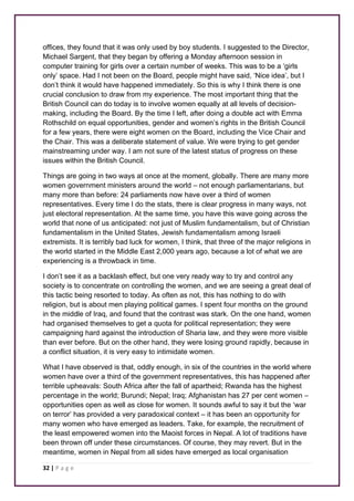 offices, they found that it was only used by boy students. I suggested to the Director, 
Michael Sargent, that they began by offering a Monday afternoon session in 
computer training for girls over a certain number of weeks. This was to be a ‘girls 
only’ space. Had I not been on the Board, people might have said, ‘Nice idea’, but I 
don’t think it would have happened immediately. So this is why I think there is one 
crucial conclusion to draw from my experience. The most important thing that the 
British Council can do today is to involve women equally at all levels of decision-making, 
including the Board. By the time I left, after doing a double act with Emma 
Rothschild on equal opportunities, gender and women’s rights in the British Council 
for a few years, there were eight women on the Board, including the Vice Chair and 
the Chair. This was a deliberate statement of value. We were trying to get gender 
mainstreaming under way. I am not sure of the latest status of progress on these 
issues within the British Council. 
Things are going in two ways at once at the moment, globally. There are many more 
women government ministers around the world – not enough parliamentarians, but 
many more than before: 24 parliaments now have over a third of women 
representatives. Every time I do the stats, there is clear progress in many ways, not 
just electoral representation. At the same time, you have this wave going across the 
world that none of us anticipated: not just of Muslim fundamentalism, but of Christian 
fundamentalism in the United States, Jewish fundamentalism among Israeli 
extremists. It is terribly bad luck for women, I think, that three of the major religions in 
the world started in the Middle East 2,000 years ago, because a lot of what we are 
experiencing is a throwback in time. 
I don’t see it as a backlash effect, but one very ready way to try and control any 
society is to concentrate on controlling the women, and we are seeing a great deal of 
this tactic being resorted to today. As often as not, this has nothing to do with 
religion, but is about men playing political games. I spent four months on the ground 
in the middle of Iraq, and found that the contrast was stark. On the one hand, women 
had organised themselves to get a quota for political representation; they were 
campaigning hard against the introduction of Sharia law, and they were more visible 
than ever before. But on the other hand, they were losing ground rapidly, because in 
a conflict situation, it is very easy to intimidate women. 
What I have observed is that, oddly enough, in six of the countries in the world where 
women have over a third of the government representatives, this has happened after 
terrible upheavals: South Africa after the fall of apartheid; Rwanda has the highest 
percentage in the world; Burundi; Nepal; Iraq; Afghanistan has 27 per cent women – 
opportunities open as well as close for women. It sounds awful to say it but the ‘war 
on terror’ has provided a very paradoxical context – it has been an opportunity for 
many women who have emerged as leaders. Take, for example, the recruitment of 
the least empowered women into the Maoist forces in Nepal. A lot of traditions have 
been thrown off under these circumstances. Of course, they may revert. But in the 
meantime, women in Nepal from all sides have emerged as local organisation 
32 | P a g e 
 
