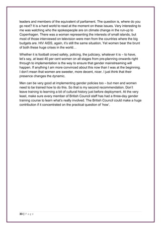 leaders and members of the equivalent of parliament. The question is, where do you 
go next? It is a hard world to read at the moment on these issues. Very interesting to 
me was watching who the spokespeople are on climate change in the run-up to 
Copenhagen. There was a woman representing the interests of small islands, but 
most of those interviewed on television were men from the countries where the big 
budgets are. HIV AIDS, again, it’s still the same situation. Yet women bear the brunt 
of both these huge crises in the world… 
Whether it is football crowd safety, policing, the judiciary, whatever it is – to have, 
let’s say, at least 40 per cent women on all stages from pre-planning onwards right 
through to implementation is the way to ensure that gender mainstreaming will 
happen. If anything I am more convinced about this now than I was at the beginning. 
I don’t mean that women are sweeter, more decent, nicer. I just think that their 
presence changes the dynamic. 
Men can be very good at implementing gender policies too – but men and women 
need to be trained how to do this. So that is my second recommendation. Don’t 
leave training to learning a bit of cultural history just before deployment. At the very 
least, make sure every member of British Council staff has had a three-day gender 
training course to learn what’s really involved. The British Council could make a huge 
contribution if it concentrated on the practical question of ‘how’. 
33 | P a g e 
 