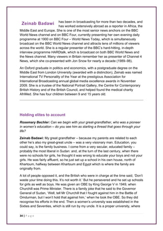 Zeinab Badawi 
34 | P a g e 
has been in broadcasting for more than two decades, and 
has worked extensively abroad as a reporter in Africa, the 
Middle East and Europe. She is one of the most senior news anchors on the BBC 
World News channel and on BBC Four, currently presenting her own evening daily 
programme at 1900 on BBC Four – World News Today, which is simultaneously 
broadcast on the BBC World News channel and attracts tens of millions of viewers 
across the world. She is a regular presenter of the BBC’s hard-hitting, in-depth 
interview programme HARDtalk, which is broadcast on both BBC World News and 
the News channel. Many viewers in Britain remember her as presenter of Channel 4 
News, which she co-presented with Jon Snow for nearly a decade (1989–98). 
An Oxford graduate in politics and economics, with a postgraduate degree on the 
Middle East from London University (awarded with a distinction), Zeinab was named 
International TV Personality of the Year at the prestigious Association for 
International Broadcasting annual global media excellence awards in November 
2009. She is a trustee of the National Portrait Gallery, the Centre for Contemporary 
British History and of the British Council, and helped found the medical charity 
AfriMed. She has four children between 9 and 15 years old. 
Holding elites to account 
Rosemary Bechler: Can we begin with your great-grandfather, who was a pioneer 
in women’s education – do you see him as starting a thread that goes through your 
life? 
Zeinab Badawi: My great grandfather – because my parents are related to each 
other he’s also my great-great uncle – was a very visionary man. Education, you 
could say, is the family business. I come from a very secular, educated family – 
probably the most liberal in Sudan: and, at the turn of the last century, when there 
were no schools for girls, he thought it was wrong to educate your boys and not your 
girls. He was fairly affluent, so he just set up a school in his own house, north of 
Khartoum, halfway between Khartoum and Egypt which is where the family are 
originally from. 
A lot of people opposed it, and the British who were in charge at the time said, ‘Don’t 
waste your time doing this. It’s not worth it.’ But he persevered and he set up schools 
for girls as well as boys. He was given an OBE by King George V in 1949, when 
Churchill was Prime Minister. There is a family joke that he said to the Governor 
General of Sudan, ‘Well, tell Mr Churchill that I fought against him in the Battle of 
Omdurman, but I won’t hold that against him,’ when he took the OBE. So they did 
recognise his efforts in the end. Then a women’s university was established in the 
Sixties and Seventies, which is still run by my uncle. It is a proper university, where 
 