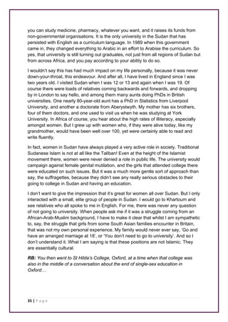 you can study medicine, pharmacy, whatever you want, and it raises its funds from 
non-governmental organisations. It is the only university in the Sudan that has 
persisted with English as a curriculum language. In 1989 when this government 
came in, they changed everything to Arabic in an effort to Arabise the curriculum. So 
yes, that university is still turning out graduates, not just from all regions of Sudan but 
from across Africa, and you pay according to your ability to do so. 
I wouldn’t say this has had much impact on my life personally, because it was never 
down-your-throat, this endeavour. And after all, I have lived in England since I was 
two years old. I visited Sudan when I was 12 or 13 and again when I was 19. Of 
course there were loads of relatives coming backwards and forwards, and dropping 
by in London to say hello, and among them many aunts doing PhDs in British 
universities. One nearly 80-year-old aunt has a PhD in Statistics from Liverpool 
University, and another a doctorate from Aberystwyth. My mother has six brothers, 
four of them doctors, and one used to visit us when he was studying at York 
University. In Africa of course, you hear about the high rates of illiteracy, especially 
amongst women. But I grew up with women who, if they were alive today, like my 
grandmother, would have been well over 100, yet were certainly able to read and 
write fluently. 
In fact, women in Sudan have always played a very active role in society. Traditional 
Sudanese Islam is not at all like the Taliban! Even at the height of the Islamist 
movement there, women were never denied a role in public life. The university would 
campaign against female genital mutilation, and the girls that attended college there 
were educated on such issues. But it was a much more gentle sort of approach than 
say, the suffragettes, because they didn’t see any really serious obstacles to their 
going to college in Sudan and having an education. 
I don’t want to give the impression that it’s great for women all over Sudan. But I only 
interacted with a small, elite group of people in Sudan. I would go to Khartoum and 
see relatives who all spoke to me in English. For me, there was never any question 
of not going to university. When people ask me if it was a struggle coming from an 
African-Arab-Muslim background, I have to make it clear that whilst I am sympathetic 
to, say, the struggle that girls from some South Asian families encounter in Britain, 
that was not my own personal experience. My family would never ever say, ‘Go and 
have an arranged marriage at 18’, or ‘You don’t need to go to university’. And so I 
don’t understand it. What I am saying is that these positions are not Islamic. They 
are essentially cultural. 
RB: You then went to St Hilda’s College, Oxford, at a time when that college was 
also in the middle of a conversation about the end of single-sex education in 
Oxford… 
35 | P a g e 
 