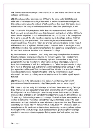 ZB: St Hilda’s didn’t actually go co-ed until 2008 – a year after a handful of the last 
colleges went mixed… 
RB: One of your fellow alumnae from St Hilda’s, the crime writer Val McDermid, 
once said of her single-sex college education, ‘It meant that when we emerged into 
the world of work, we had a bedrock of self-confidence that made it far easier for us 
to compete on the unequal terms we found there.’ Does that speak to you at all? 
ZB: I understand that perspective and it was said often at the time. When I went 
back for a visit a while ago, there was this discussion raging about whether St Hilda’s 
would remain single sex or not, and my old tutor said, ‘Of course, in the colleges that 
have gone co-ed, all the jobs have been opened out to the chaps and you find that 
many of the top jobs go to males.’ The male colleges were better endowed: that 
much was obvious. At least St Hilda’s did provide women with strong female roles. It 
did become a sort of ‘right-on’, feminist place. I, however, went to an all-girls school 
in North London that was a grammar school and then became a comprehensive, and 
for me, it was a natural transition to an all-women’s college. 
By the time I went to university, I didn’t really need very strong female role models: 
these had already been provided during my formative years. Had I needed them, 
Hester Curtis, the headmistress at Hornsey High was, I remember, a very strong 
personality! It may be important for other women to have role models, who don’t 
have that strong sense of self. And had I gone up to Oxford ten years earlier, it might 
have made a difference. But, by the time I and my contemporaries went up in 1978, 
just a year before Margaret Thatcher became Prime Minister, the feminist challenge 
wasn’t significant. It was not something that I and my contemporaries ever 
discussed; I am sure my colleagues would say the same. I consider myself a post-feminist. 
RB: How about in the early years of your career in another very male world – 
journalism and television news reporting? Was gender ever an issue for you? 
ZB: I have to say, not really. At that stage, to be frank, there was a strong Oxbridge 
bias. There were four graduate trainees taken on in my first job: three of us were 
Oxbridge and one from Edinburgh. I was the only female, but the two people who 
interviewed us and took us on were both Oxbridge themselves. It’s different now, but 
30 years ago that advantage was much stronger. I knew that there were people who 
worked at Yorkshire TV who had worked their way up from local radio or the local 
newspapers and got into the local news television programmes that way. There were 
essentially two routes into TV: Yorkshire Post, radio, then TV – which was seen as 
very glamorous. Or you took the short cut and went straight in as a graduate trainee. 
Coming from the south, having a south-east accent and graduating from Oxbridge 
counted for much more than my gender. But of course, that’s all quite a long time 
ago. 
36 | P a g e 
 