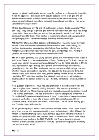 I would be lying if I said gender was an issue for me from school onwards. If anything 
it was the opposite: I didn’t even think about it because I went to all-girls and all-women 
establishments. I had studied Russian and spoke Arabic intuitively – so, 
when you are looking at journalism, especially international journalism, I had some 
very clear advantages there. 
My two daughters are only 12 and 13, but I do say to them, ‘Go to university.’ What 
can I say? They both go to private girls’ schools here in London, and have had things 
presented to them on a plate much more than we ever did, which I don’t think is 
particularly good for them. Their lifestyle is much more affluent and easygoing than 
my upbringing was – very small classes and every kind of advantage. 
RB: In 2009, after around two decades in broadcasting, you came top as the ‘clear 
winner’ of the AIB award for excellence in international news broadcasting, so 
perhaps this is another stereotypical fate that you have avoided… But do you 
recognise Joan Bakewell’s description of the BBC (and perhaps the TV world in 
general) as biased against the older woman broadcaster? 
ZB: TV is seen generally as a young person’s game. But Joan Bakewell has raised a 
valid point. There is no female equivalent of David Dimbleby on TV. Radio has got its 
iconic older women like Jenni Murray and Libby Purves: it’s not so bad. But in TV, it’s 
true, regardless of age – the top jobs, general election coverage or whatever, 
generally go to the men. The men have a much more senior role in all age brackets, 
whether you are talking about your 30s, 40s, 50s, or 60s. It is a gender thing. So 
hers is a valid point. On the other hand, people asking, ‘Where are all the women 
over 50 on TV?’ might just lead to a few tokenistic appointments, without doing 
anything about the bosses at the very top – the BBC controllers – who would still be 
male. 
It’s a question of priorities. I have had a lot of children in a short space of time and 
been a single mother, basically, during that period. Not everybody wants four 
children, but with my African background, and having been one of six children myself 
– we like lots of children. This was a question of cultural background rather than a 
Nicola Horlick/Superwoman kind of choice. It hasn’t prevented me having the career 
I wanted. Maybe this is more of a problem on the domestic channels. On my 
channels, in BBC Four News and in BBC World News, I am as senior as they get – 
and I’m quite happy with my role. 
As for gender equality, I haven’t spent my time on these issues. What I have spent a 
lot of time, energy, and money on is setting up a medical charity called AfriMed, the 
African Medical Partnership Fund, trying to move equipment from the NHS here in 
the UK principally to Sudan. We just sent three container-loads of stuff. Look at my 
background, as a trustee of the BBC World Service Trust, a long-term council 
member of the Overseas Development Institute – poverty-driven projects are really 
much more where I am at. 
37 | P a g e 
 