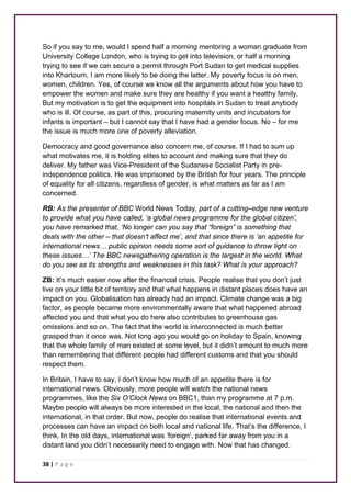 So if you say to me, would I spend half a morning mentoring a woman graduate from 
University College London, who is trying to get into television, or half a morning 
trying to see if we can secure a permit through Port Sudan to get medical supplies 
into Khartoum, I am more likely to be doing the latter. My poverty focus is on men, 
women, children. Yes, of course we know all the arguments about how you have to 
empower the women and make sure they are healthy if you want a healthy family. 
But my motivation is to get the equipment into hospitals in Sudan to treat anybody 
who is ill. Of course, as part of this, procuring maternity units and incubators for 
infants is important – but I cannot say that I have had a gender focus. No – for me 
the issue is much more one of poverty alleviation. 
Democracy and good governance also concern me, of course. If I had to sum up 
what motivates me, it is holding elites to account and making sure that they do 
deliver. My father was Vice-President of the Sudanese Socialist Party in pre-independence 
38 | P a g e 
politics. He was imprisoned by the British for four years. The principle 
of equality for all citizens, regardless of gender, is what matters as far as I am 
concerned. 
RB: As the presenter of BBC World News Today, part of a cutting–edge new venture 
to provide what you have called, ‘a global news programme for the global citizen’, 
you have remarked that, ‘No longer can you say that “foreign” is something that 
deals with the other – that doesn’t affect me’, and that since there is ‘an appetite for 
international news… public opinion needs some sort of guidance to throw light on 
these issues…’ The BBC newsgathering operation is the largest in the world. What 
do you see as its strengths and weaknesses in this task? What is your approach? 
ZB: It’s much easier now after the financial crisis. People realise that you don’t just 
live on your little bit of territory and that what happens in distant places does have an 
impact on you. Globalisation has already had an impact. Climate change was a big 
factor, as people became more environmentally aware that what happened abroad 
affected you and that what you do here also contributes to greenhouse gas 
omissions and so on. The fact that the world is interconnected is much better 
grasped than it once was. Not long ago you would go on holiday to Spain, knowing 
that the whole family of man existed at some level, but it didn’t amount to much more 
than remembering that different people had different customs and that you should 
respect them. 
In Britain, I have to say, I don’t know how much of an appetite there is for 
international news. Obviously, more people will watch the national news 
programmes, like the Six O’Clock News on BBC1, than my programme at 7 p.m. 
Maybe people will always be more interested in the local, the national and then the 
international, in that order. But now, people do realise that international events and 
processes can have an impact on both local and national life. That’s the difference, I 
think. In the old days, international was ‘foreign’, parked far away from you in a 
distant land you didn’t necessarily need to engage with. Now that has changed. 
 