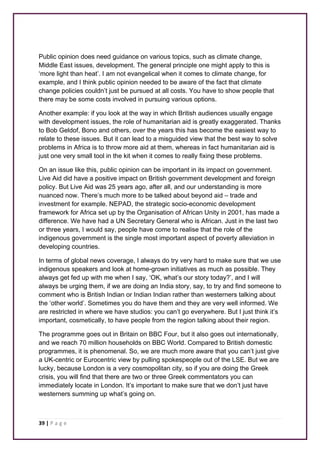 Public opinion does need guidance on various topics, such as climate change, 
Middle East issues, development. The general principle one might apply to this is 
‘more light than heat’. I am not evangelical when it comes to climate change, for 
example, and I think public opinion needed to be aware of the fact that climate 
change policies couldn’t just be pursued at all costs. You have to show people that 
there may be some costs involved in pursuing various options. 
Another example: if you look at the way in which British audiences usually engage 
with development issues, the role of humanitarian aid is greatly exaggerated. Thanks 
to Bob Geldof, Bono and others, over the years this has become the easiest way to 
relate to these issues. But it can lead to a misguided view that the best way to solve 
problems in Africa is to throw more aid at them, whereas in fact humanitarian aid is 
just one very small tool in the kit when it comes to really fixing these problems. 
On an issue like this, public opinion can be important in its impact on government. 
Live Aid did have a positive impact on British government development and foreign 
policy. But Live Aid was 25 years ago, after all, and our understanding is more 
nuanced now. There’s much more to be talked about beyond aid – trade and 
investment for example. NEPAD, the strategic socio-economic development 
framework for Africa set up by the Organisation of African Unity in 2001, has made a 
difference. We have had a UN Secretary General who is African. Just in the last two 
or three years, I would say, people have come to realise that the role of the 
indigenous government is the single most important aspect of poverty alleviation in 
developing countries. 
In terms of global news coverage, I always do try very hard to make sure that we use 
indigenous speakers and look at home-grown initiatives as much as possible. They 
always get fed up with me when I say, ‘OK, what’s our story today?’, and I will 
always be urging them, if we are doing an India story, say, to try and find someone to 
comment who is British Indian or Indian Indian rather than westerners talking about 
the ‘other world’. Sometimes you do have them and they are very well informed. We 
are restricted in where we have studios: you can’t go everywhere. But I just think it’s 
important, cosmetically, to have people from the region talking about their region. 
The programme goes out in Britain on BBC Four, but it also goes out internationally, 
and we reach 70 million households on BBC World. Compared to British domestic 
programmes, it is phenomenal. So, we are much more aware that you can’t just give 
a UK-centric or Eurocentric view by pulling spokespeople out of the LSE. But we are 
lucky, because London is a very cosmopolitan city, so if you are doing the Greek 
crisis, you will find that there are two or three Greek commentators you can 
immediately locate in London. It’s important to make sure that we don’t just have 
westerners summing up what’s going on. 
39 | P a g e 
 