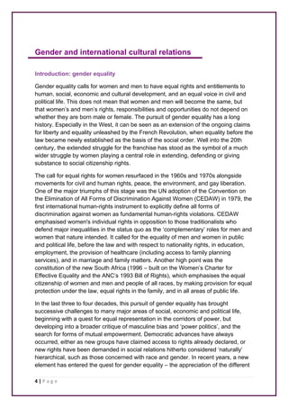 Gender and international cultural relations 
Introduction: gender equality 
Gender equality calls for women and men to have equal rights and entitlements to 
human, social, economic and cultural development, and an equal voice in civil and 
political life. This does not mean that women and men will become the same, but 
that women’s and men’s rights, responsibilities and opportunities do not depend on 
whether they are born male or female. The pursuit of gender equality has a long 
history. Especially in the West, it can be seen as an extension of the ongoing claims 
for liberty and equality unleashed by the French Revolution, when equality before the 
law became newly established as the basis of the social order. Well into the 20th 
century, the extended struggle for the franchise has stood as the symbol of a much 
wider struggle by women playing a central role in extending, defending or giving 
substance to social citizenship rights. 
The call for equal rights for women resurfaced in the 1960s and 1970s alongside 
movements for civil and human rights, peace, the environment, and gay liberation. 
One of the major triumphs of this stage was the UN adoption of the Convention on 
the Elimination of All Forms of Discrimination Against Women (CEDAW) in 1979, the 
first international human-rights instrument to explicitly define all forms of 
discrimination against women as fundamental human-rights violations. CEDAW 
emphasised women's individual rights in opposition to those traditionalists who 
defend major inequalities in the status quo as the ‘complementary’ roles for men and 
women that nature intended. It called for the equality of men and women in public 
and political life, before the law and with respect to nationality rights, in education, 
employment, the provision of healthcare (including access to family planning 
services), and in marriage and family matters. Another high point was the 
constitution of the new South Africa (1996 – built on the Women’s Charter for 
Effective Equality and the ANC’s 1993 Bill of Rights), which emphasises the equal 
citizenship of women and men and people of all races, by making provision for equal 
protection under the law, equal rights in the family, and in all areas of public life. 
In the last three to four decades, this pursuit of gender equality has brought 
successive challenges to many major areas of social, economic and political life, 
beginning with a quest for equal representation in the corridors of power, but 
developing into a broader critique of masculine bias and ‘power politics’, and the 
search for forms of mutual empowerment. Democratic advances have always 
occurred, either as new groups have claimed access to rights already declared, or 
new rights have been demanded in social relations hitherto considered ‘naturally’ 
hierarchical, such as those concerned with race and gender. In recent years, a new 
element has entered the quest for gender equality – the appreciation of the different 
4 | P a g e 
 