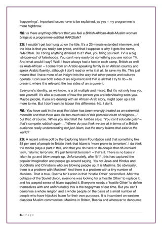 ‘happenings’. Important issues have to be explained, so yes – my programme is 
more highbrow. 
RB: Is there anything different that you feel a British-African-Arab-Muslim woman 
brings to a programme entitled HARDtalk? 
ZB: I wouldn’t get too hung up on the title. It’s a 23-minute extended interview, and 
the idea is that you really can probe, and that I suppose is why it gets the name, 
HARDtalk. Do I bring anything different to it? Well, you bring yourself. TV is a big 
‘stripper-out’ of falsehoods. You can’t very easily be something you are not on TV. 
And what would I say? Well, I have always had a foot in each camp, British as well 
as Arab-African – I come from an Arabic-speaking family in an African country and 
speak Arabic fluently, although I don’t read or write it at all, to save my life. This just 
means that I have more of an insight into the way that other people and cultures 
operate. I can see both sides of an argument and that is all that I try to do – to 
present, where it is relevant, the two sides of an argument. 
Everyone’s identity, as we know, is a bit multiple and mixed. But it’s not only how you 
see yourself: it’s also a question of how the person you are interviewing sees you. 
Maybe people, if you are dealing with an African-Arab story, might open up a bit 
more to me. But I don’t want to labour this difference. No, I don’t. 
RB: You have said in the past that Islam has been wrongly treated as an extremist 
monolith and that there was ‘far too much talk of this potential clash of religions…’ 
but that, of course, ‘When you read that the Taliban says, “You can’t educate girls” – 
that’s compete rubbish again…’ Where do you think we are at in terms of a British 
audience really understanding not just Islam, but the many Islams that exist in the 
world? 
ZB: A recent online poll by the Exploring Islam Foundation said that something like 
58 per cent of people in Britain think that Islam is ‘more prone to terrorism’. I do think 
the media plays a part in this, and that you do have to de-couple that oft-invoked 
term, ‘Islamic terrorism’. It’s just terrorist terrorism – that’s it. There is no basis in 
Islam to go and blow people up. Unfortunately, after 9/11, this has captured the 
popular imagination and people go around saying, ‘It’s not Jews and Hindus and 
Buddhists and Christians who are blowing people up. It is Muslims. So obviously, 
there is a problem with Muslims!’ And there is a problem with a tiny number of 
Muslims. That is true. Osama bin Laden is that ‘hostile Other’ personified. After the 
collapse of the Soviet Union, everyone was looking for a ‘hostile Other’ to replace it, 
and his warped sense of Islam supplied it. Everyone needs a ‘hostile Other’ to define 
themselves with and unfortunately this is the bogeyman of our time. But you can’t 
demonise a whole religion and a whole people on the basis of a small number of 
people who have hijacked Islam for their own purposes. It is incumbent on western 
diaspora Muslim communities, Muslims in Britain, Bosnia and wherever to denounce 
41 | P a g e 
 