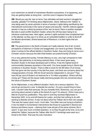 such extremism on behalf of mainstream Muslims everywhere. It is happening, and 
they are getting better at doing that – and the more it happens the better. 
RB: Would you say the ‘war on terror’ has ultimately set back women’s struggle for 
equality, globally? I’m thinking about Afghanistan, where ‘talking to the Taliban’ is 
now being seen by some activists in terms of women’s rights being sacrificed by the 
international community in the name of ‘peace and security’. Horrific violence against 
women in Iraq as a direct by-product of the ‘war on terror’ there is another example. 
But also in post-conflict Southern Sudan, where the UN has been trying to re-introduce 
42 | P a g e 
customary laws. Here again, women’s rights activists have complained that 
in the attempt, as they see it, to shore up an outmoded tradition in order to fend off 
the Muslim-dominated, Sharia-based law of Khartoum, it is their rights that are 
sacrificed…. 
ZB: The government in the North of Sudan isn’t really Islamist, first of all. Current 
perceptions of Islamism in Sudan are exaggerated: you have to go there. Certainly, 
when it comes to the official identity in Southern Sudan, they are trying to carve out a 
Christian version because the elite tribal leaders are predominantly Christian. 
It is a very patriarchal society. Female illiteracy is very, very high compared to male 
illiteracy. But patriarchy is not being restored there. It has never gone away. 
Southern Sudan is the least developed part of Africa. It has the highest level of 
communicable diseases anywhere in the world. You have people living in Stone Age 
conditions in Southern Sudan. There is little to show for the $6 billion of oil money 
that has gone into the country in the last five years, and there are concerns about the 
misappropriation of funds. Will the South become independent in January? They 
have 80 per cent of Sudan’s oil reserves for a 15 million population. Where will that 
money go? These are the issues really exercising people who are concerned about 
the future of Southern Sudan. 
As for Afghanistan, a very different situation, that’s not a serious objective. You 
cannot go and launch a war ‘to liberate the women’. It’s just a stupid thing to have 
said. I wouldn’t take that seriously. Do you honestly think, Rosemary, you can go in 
and bring about women’s rights at the barrel of a gun? It’s absurd. I think it was just a 
little bit of post-hoc justification. They went in and they bombed Afghanistan in 
December 2001, to try and kill Osama bin Laden, and that had nothing to do with 
wanting to liberate women. It was not about what the Taliban did to their own people. 
That was the reason given much, much later. Tony Blair was just trying to shoehorn 
it into his belief in humanitarian interventions like those he supported in Bosnia and 
Kosova and Sierra Leone – claiming that it was all part of the same scheme. But it 
wasn’t. It was very much a limited operation, or so they thought at the time, to try and 
defeat the Taliban, because the Taliban after the 9/11 bombings were seen as a 
threat to the West. That was the sole motivation. 
 