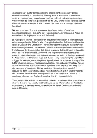 Needless to say, cluster bombs and drone attacks don’t exercise any gender 
discrimination either. All civilians are suffering more in these wars. You’re male, 
you’re old, you’re young, you’re female, you’re a child – it just gets you regardless. 
Where women do suffer is in places such as the DRC where sexual violence against 
women is used as a weapon in war. The men get killed: the women get raped and 
then killed. 
RB: You once said, ‘Trying to emphasise the shared history of the three 
monotheistic religions – that is the way I would favour’. How important is this as an 
alternative to the ‘bogeyman approach’ to Islam? 
ZB: Going back to what I said earlier on about the demonisation of Islam portrayed 
as this strange, hostile ‘Other’ – a lot of people don’t realise that Islam builds on the 
beliefs of Judaism and Christianity. There is more common ground than difference, 
even in theological terms. For example, Jesus is a frontline prophet for the Muslims. 
A lot of people don’t even realise that. Jesus is a name that is still used in its Arabic 
form – Isa – to this day in the Arab world. The Virgin Mary is the most revered 
woman in Islam. She has an entire chapter devoted to her in the Qur’an – Maryam in 
the Arab world – and there is a huge cult of personality surrounding the Virgin Mary 
in Egypt, for example, that some people argue followed on from their worship of Isis. 
But for whatever reasons, this clash of civilisations has no basis in theology. Yes, of 
course, the Muslims add Mohammed as a prophet – but they add him. They don’t 
take away any of the others. All they say is that ‘Jesus is not the son of God, 
because we don’t believe that God can reproduce himself’. But in all other regards, 
the crucifixion, the ascension, the virgin birth – it is all there in the Qur’an. So if 
people see Islam as very foreign, I’m saying, ‘Don’t’ – because it isn’t. 
When you promote a better understanding between people who seem quite different, 
whoever they are, you actually find that they’re not so different after all. That better 
understanding is precisely where, for example, the British Council can and does 
make a difference. 
43 | P a g e 
 