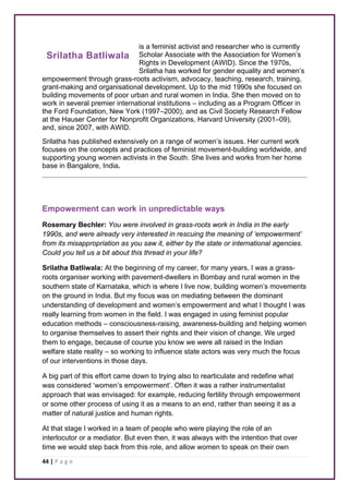 Srilatha Batliwala 
44 | P a g e 
is a feminist activist and researcher who is currently 
Scholar Associate with the Association for Women’s 
Rights in Development (AWID). Since the 1970s, 
Srilatha has worked for gender equality and women’s 
empowerment through grass-roots activism, advocacy, teaching, research, training, 
grant-making and organisational development. Up to the mid 1990s she focused on 
building movements of poor urban and rural women in India. She then moved on to 
work in several premier international institutions – including as a Program Officer in 
the Ford Foundation, New York (1997–2000), and as Civil Society Research Fellow 
at the Hauser Center for Nonprofit Organizations, Harvard University (2001–09), 
and, since 2007, with AWID. 
Srilatha has published extensively on a range of women’s issues. Her current work 
focuses on the concepts and practices of feminist movement-building worldwide, and 
supporting young women activists in the South. She lives and works from her home 
base in Bangalore, India. 
Empowerment can work in unpredictable ways 
Rosemary Bechler: You were involved in grass-roots work in India in the early 
1990s, and were already very interested in rescuing the meaning of ‘empowerment’ 
from its misappropriation as you saw it, either by the state or international agencies. 
Could you tell us a bit about this thread in your life? 
Srilatha Batliwala: At the beginning of my career, for many years, I was a grass-roots 
organiser working with pavement-dwellers in Bombay and rural women in the 
southern state of Karnataka, which is where I live now, building women’s movements 
on the ground in India. But my focus was on mediating between the dominant 
understanding of development and women’s empowerment and what I thought I was 
really learning from women in the field. I was engaged in using feminist popular 
education methods – consciousness-raising, awareness-building and helping women 
to organise themselves to assert their rights and their vision of change. We urged 
them to engage, because of course you know we were all raised in the Indian 
welfare state reality – so working to influence state actors was very much the focus 
of our interventions in those days. 
A big part of this effort came down to trying also to rearticulate and redefine what 
was considered ‘women’s empowerment’. Often it was a rather instrumentalist 
approach that was envisaged: for example, reducing fertility through empowerment 
or some other process of using it as a means to an end, rather than seeing it as a 
matter of natural justice and human rights. 
At that stage I worked in a team of people who were playing the role of an 
interlocutor or a mediator. But even then, it was always with the intention that over 
time we would step back from this role, and allow women to speak on their own 
 