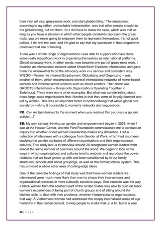 then they will stop grass-roots work, and start globetrotting.’ The implication, 
according to my rather uncharitable interpretation, was that other people should do 
the globetrotting, but not them. So I did have to make the case, which was that as 
long as you have a situation in which other people constantly represent the grass 
roots, you are never going to empower them to represent themselves. It’s not good 
politics. I did win that one, and I’m glad to say that my successor in that programme 
continued that line of funding. 
There was a whole range of organisations I was able to support who have done 
some really magnificent work in organising themselves as international platforms. 
Global advocacy work, in other words, now became one part of grass-roots work. I 
founded an international network called Shack/Slum Dwellers International and gave 
them the wherewithal to do the advocacy work in a serious and consistent way. 
WIEGO – Women in Informal Employment: Globalizing and Organizing – was 
another of them, which encompassed several international networks of home-based 
workers and informal sector workers such as street vendors. Then there was 
GROOTS International – Grassroots Organizations Operating Together in 
Sisterhood. There were many other examples. But what was so interesting about 
these large-scale organisations that I funded is that they were all largely founded and 
led by women. This was an important factor in democratising that whole global civil 
society by making it accessible to women’s networks and suggestions. 
RB: Can we fast-forward to the moment when you realised that you were a gender 
activist…? 
SB: My own serious thinking on gender and empowerment began in 2002, when I 
was at the Hauser Center, and the Ford Foundation commissioned me to conduct an 
inquiry into whether or not women’s leadership makes any difference. I did a 
collection of interviews with a colleague from Gender at Work, which had also been 
studying the gender attributes of different organisations and their organisational 
cultures. This study led us to interview around 20 recognised women leaders from 
almost the same number of countries around the world. We began to look at the 
ways in which organisations and cultures tend to embody and reproduce the power 
relations that we have grown up with and been conditioned by in our family 
structures, schools and social groupings, as well as the formal political system. This 
has provided a whole other area of cutting-edge ideas. 
One of the concrete findings of that study was that these women leaders we 
interviewed were much more likely than men to shape their interventions and 
organisational practices in more culturally sensitive ways. One example was the way 
a black woman from the southern part of the United States was able to build on black 
women’s experiences of being part of church groups and of sitting around the 
kitchen table, to deal with their problems, whether interpersonal or organisational, 
that way. A Vietnamese woman had addressed the deeply internalised sense of age 
hierarchy in their social context, to help people to shake that up a bit, but in a very 
46 | P a g e 
 