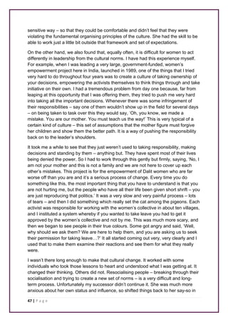 sensitive way – so that they could be comfortable and didn’t feel that they were 
violating the fundamental organising principles of the culture. She had the skill to be 
able to work just a little bit outside that framework and set of expectations. 
On the other hand, we also found that, equally often, it is difficult for women to act 
differently in leadership from the cultural norms. I have had this experience myself. 
For example, when I was leading a very large, government-funded, women’s 
empowerment project here in India, launched in 1989, one of the things that I tried 
very hard to do throughout four years was to create a culture of taking ownership of 
your decisions, empowering the activists themselves to think things through and take 
initiative on their own. I had a tremendous problem from day one because, far from 
leaping at this opportunity that I was offering them, they tried to push me very hard 
into taking all the important decisions. Whenever there was some infringement of 
their responsibilities – say one of them wouldn’t show up in the field for several days 
– on being taken to task over this they would say, ‘Oh, you know, we made a 
mistake. You are our mother. You must teach us the way!’ This is very typical of a 
certain kind of culture – this set of assumptions that the mother figure must forgive 
her children and show them the better path. It is a way of pushing the responsibility 
back on to the leader’s shoulders. 
It took me a while to see that they just weren’t used to taking responsibility, making 
decisions and standing by them – anything but. They have spent most of their lives 
being denied the power. So I had to work through this gently but firmly, saying, ‘No, I 
am not your mother and this is not a family and we are not here to cover up each 
other’s mistakes. This project is for the empowerment of Dalit women who are far 
worse off than you are and it’s a serious process of change. Every time you do 
something like this, the most important thing that you have to understand is that you 
are not hurting me, but the people who have all their life been given short shrift – you 
are just reproducing that politics.’ It was a very slow and very painful process – lots 
of tears – and then I did something which really set the cat among the pigeons. Each 
activist was responsible for working with the women’s collective in about ten villages, 
and I instituted a system whereby if you wanted to take leave you had to get it 
approved by the women’s collective and not by me. This was much more scary, and 
then we began to see people in their true colours. Some got angry and said, ‘Well, 
why should we ask them? We are here to help them, and you are asking us to seek 
their permission for taking leave…?’ It all started coming out very, very clearly and I 
used that to make them examine their reactions and see them for what they really 
were. 
I wasn’t there long enough to make that cultural change. It worked with some 
individuals who took those lessons to heart and understood what I was getting at. It 
changed their thinking. Others did not. Resocialising people – breaking through their 
socialisation and trying to create a new set of norms – is a very difficult and long-term 
process. Unfortunately my successor didn’t continue it. She was much more 
anxious about her own status and influence, so shifted things back to her say-so in 
47 | P a g e 
 