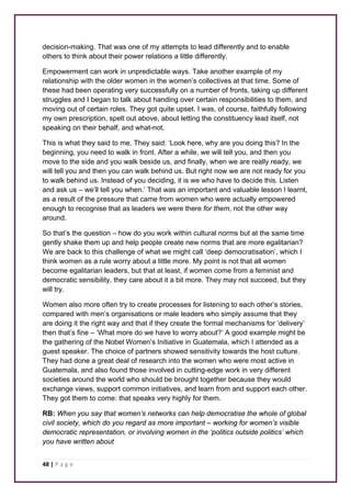 decision-making. That was one of my attempts to lead differently and to enable 
others to think about their power relations a little differently. 
Empowerment can work in unpredictable ways. Take another example of my 
relationship with the older women in the women’s collectives at that time. Some of 
these had been operating very successfully on a number of fronts, taking up different 
struggles and I began to talk about handing over certain responsibilities to them, and 
moving out of certain roles. They got quite upset. I was, of course, faithfully following 
my own prescription, spelt out above, about letting the constituency lead itself, not 
speaking on their behalf, and what-not. 
This is what they said to me. They said: ‘Look here, why are you doing this? In the 
beginning, you need to walk in front. After a while, we will tell you, and then you 
move to the side and you walk beside us, and finally, when we are really ready, we 
will tell you and then you can walk behind us. But right now we are not ready for you 
to walk behind us. Instead of you deciding, it is we who have to decide this. Listen 
and ask us – we’ll tell you when.’ That was an important and valuable lesson I learnt, 
as a result of the pressure that came from women who were actually empowered 
enough to recognise that as leaders we were there for them, not the other way 
around. 
So that’s the question – how do you work within cultural norms but at the same time 
gently shake them up and help people create new norms that are more egalitarian? 
We are back to this challenge of what we might call ‘deep democratisation’, which I 
think women as a rule worry about a little more. My point is not that all women 
become egalitarian leaders, but that at least, if women come from a feminist and 
democratic sensibility, they care about it a bit more. They may not succeed, but they 
will try. 
Women also more often try to create processes for listening to each other’s stories, 
compared with men’s organisations or male leaders who simply assume that they 
are doing it the right way and that if they create the formal mechanisms for ‘delivery’ 
then that’s fine – ‘What more do we have to worry about?’ A good example might be 
the gathering of the Nobel Women’s Initiative in Guatemala, which I attended as a 
guest speaker. The choice of partners showed sensitivity towards the host culture. 
They had done a great deal of research into the women who were most active in 
Guatemala, and also found those involved in cutting-edge work in very different 
societies around the world who should be brought together because they would 
exchange views, support common initiatives, and learn from and support each other. 
They got them to come: that speaks very highly for them. 
RB: When you say that women’s networks can help democratise the whole of global 
civil society, which do you regard as more important – working for women’s visible 
democratic representation, or involving women in the ‘politics outside politics’ which 
you have written about 
48 | P a g e 
 