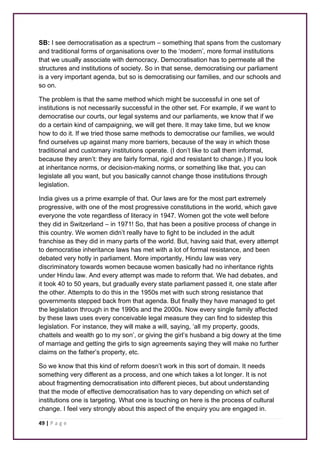 SB: I see democratisation as a spectrum – something that spans from the customary 
and traditional forms of organisations over to the ‘modern’, more formal institutions 
that we usually associate with democracy. Democratisation has to permeate all the 
structures and institutions of society. So in that sense, democratising our parliament 
is a very important agenda, but so is democratising our families, and our schools and 
so on. 
The problem is that the same method which might be successful in one set of 
institutions is not necessarily successful in the other set. For example, if we want to 
democratise our courts, our legal systems and our parliaments, we know that if we 
do a certain kind of campaigning, we will get there. It may take time, but we know 
how to do it. If we tried those same methods to democratise our families, we would 
find ourselves up against many more barriers, because of the way in which those 
traditional and customary institutions operate. (I don’t like to call them informal, 
because they aren’t: they are fairly formal, rigid and resistant to change.) If you look 
at inheritance norms, or decision-making norms, or something like that, you can 
legislate all you want, but you basically cannot change those institutions through 
legislation. 
India gives us a prime example of that. Our laws are for the most part extremely 
progressive, with one of the most progressive constitutions in the world, which gave 
everyone the vote regardless of literacy in 1947. Women got the vote well before 
they did in Switzerland – in 1971! So, that has been a positive process of change in 
this country. We women didn’t really have to fight to be included in the adult 
franchise as they did in many parts of the world. But, having said that, every attempt 
to democratise inheritance laws has met with a lot of formal resistance, and been 
debated very hotly in parliament. More importantly, Hindu law was very 
discriminatory towards women because women basically had no inheritance rights 
under Hindu law. And every attempt was made to reform that. We had debates, and 
it took 40 to 50 years, but gradually every state parliament passed it, one state after 
the other. Attempts to do this in the 1950s met with such strong resistance that 
governments stepped back from that agenda. But finally they have managed to get 
the legislation through in the 1990s and the 2000s. Now every single family affected 
by these laws uses every conceivable legal measure they can find to sidestep this 
legislation. For instance, they will make a will, saying, ‘all my property, goods, 
chattels and wealth go to my son’, or giving the girl’s husband a big dowry at the time 
of marriage and getting the girls to sign agreements saying they will make no further 
claims on the father’s property, etc. 
So we know that this kind of reform doesn’t work in this sort of domain. It needs 
something very different as a process, and one which takes a lot longer. It is not 
about fragmenting democratisation into different pieces, but about understanding 
that the mode of effective democratisation has to vary depending on which set of 
institutions one is targeting. What one is touching on here is the process of cultural 
change. I feel very strongly about this aspect of the enquiry you are engaged in. 
49 | P a g e 
 