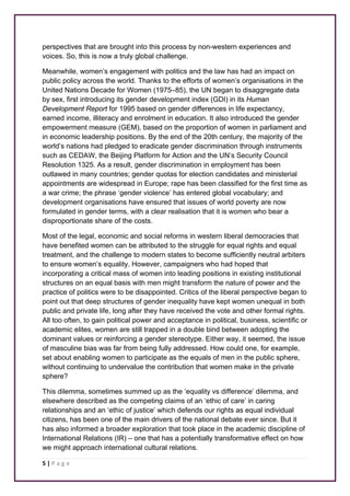 perspectives that are brought into this process by non-western experiences and 
voices. So, this is now a truly global challenge. 
Meanwhile, women’s engagement with politics and the law has had an impact on 
public policy across the world. Thanks to the efforts of women’s organisations in the 
United Nations Decade for Women (1975–85), the UN began to disaggregate data 
by sex, first introducing its gender development index (GDI) in its Human 
Development Report for 1995 based on gender differences in life expectancy, 
earned income, illiteracy and enrolment in education. It also introduced the gender 
empowerment measure (GEM), based on the proportion of women in parliament and 
in economic leadership positions. By the end of the 20th century, the majority of the 
world’s nations had pledged to eradicate gender discrimination through instruments 
such as CEDAW, the Beijing Platform for Action and the UN’s Security Council 
Resolution 1325. As a result, gender discrimination in employment has been 
outlawed in many countries; gender quotas for election candidates and ministerial 
appointments are widespread in Europe; rape has been classified for the first time as 
a war crime; the phrase ‘gender violence’ has entered global vocabulary; and 
development organisations have ensured that issues of world poverty are now 
formulated in gender terms, with a clear realisation that it is women who bear a 
disproportionate share of the costs. 
Most of the legal, economic and social reforms in western liberal democracies that 
have benefited women can be attributed to the struggle for equal rights and equal 
treatment, and the challenge to modern states to become sufficiently neutral arbiters 
to ensure women’s equality. However, campaigners who had hoped that 
incorporating a critical mass of women into leading positions in existing institutional 
structures on an equal basis with men might transform the nature of power and the 
practice of politics were to be disappointed. Critics of the liberal perspective began to 
point out that deep structures of gender inequality have kept women unequal in both 
public and private life, long after they have received the vote and other formal rights. 
All too often, to gain political power and acceptance in political, business, scientific or 
academic elites, women are still trapped in a double bind between adopting the 
dominant values or reinforcing a gender stereotype. Either way, it seemed, the issue 
of masculine bias was far from being fully addressed. How could one, for example, 
set about enabling women to participate as the equals of men in the public sphere, 
without continuing to undervalue the contribution that women make in the private 
sphere? 
This dilemma, sometimes summed up as the ‘equality vs difference’ dilemma, and 
elsewhere described as the competing claims of an ‘ethic of care’ in caring 
relationships and an ‘ethic of justice’ which defends our rights as equal individual 
citizens, has been one of the main drivers of the national debate ever since. But it 
has also informed a broader exploration that took place in the academic discipline of 
International Relations (IR) – one that has a potentially transformative effect on how 
we might approach international cultural relations. 
5 | P a g e 
 