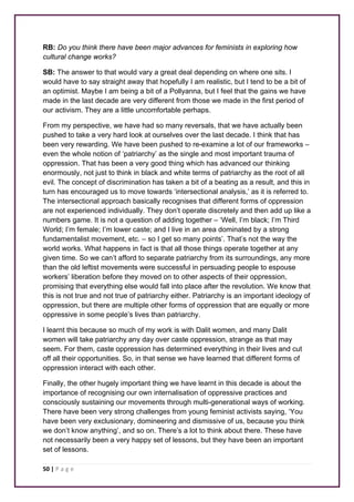 RB: Do you think there have been major advances for feminists in exploring how 
cultural change works? 
SB: The answer to that would vary a great deal depending on where one sits. I 
would have to say straight away that hopefully I am realistic, but I tend to be a bit of 
an optimist. Maybe I am being a bit of a Pollyanna, but I feel that the gains we have 
made in the last decade are very different from those we made in the first period of 
our activism. They are a little uncomfortable perhaps. 
From my perspective, we have had so many reversals, that we have actually been 
pushed to take a very hard look at ourselves over the last decade. I think that has 
been very rewarding. We have been pushed to re-examine a lot of our frameworks – 
even the whole notion of ‘patriarchy’ as the single and most important trauma of 
oppression. That has been a very good thing which has advanced our thinking 
enormously, not just to think in black and white terms of patriarchy as the root of all 
evil. The concept of discrimination has taken a bit of a beating as a result, and this in 
turn has encouraged us to move towards ‘intersectional analysis,’ as it is referred to. 
The intersectional approach basically recognises that different forms of oppression 
are not experienced individually. They don’t operate discretely and then add up like a 
numbers game. It is not a question of adding together – ‘Well, I’m black; I’m Third 
World; I’m female; I’m lower caste; and I live in an area dominated by a strong 
fundamentalist movement, etc. – so I get so many points’. That’s not the way the 
world works. What happens in fact is that all those things operate together at any 
given time. So we can’t afford to separate patriarchy from its surroundings, any more 
than the old leftist movements were successful in persuading people to espouse 
workers’ liberation before they moved on to other aspects of their oppression, 
promising that everything else would fall into place after the revolution. We know that 
this is not true and not true of patriarchy either. Patriarchy is an important ideology of 
oppression, but there are multiple other forms of oppression that are equally or more 
oppressive in some people’s lives than patriarchy. 
I learnt this because so much of my work is with Dalit women, and many Dalit 
women will take patriarchy any day over caste oppression, strange as that may 
seem. For them, caste oppression has determined everything in their lives and cut 
off all their opportunities. So, in that sense we have learned that different forms of 
oppression interact with each other. 
Finally, the other hugely important thing we have learnt in this decade is about the 
importance of recognising our own internalisation of oppressive practices and 
consciously sustaining our movements through multi-generational ways of working. 
There have been very strong challenges from young feminist activists saying, ‘You 
have been very exclusionary, domineering and dismissive of us, because you think 
we don’t know anything’, and so on. There’s a lot to think about there. These have 
not necessarily been a very happy set of lessons, but they have been an important 
set of lessons. 
50 | P a g e 
 