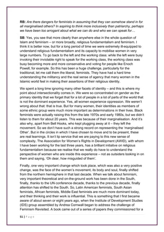 RB: Are there dangers for feminists in assuming that they can somehow stand in for 
all marginalised others? In aspiring to think more inclusively than patriarchy, perhaps 
we have been too arrogant about what we can do and who we can speak for… 
SB: Yes, you see that more clearly than anywhere else in the whole question of 
Islam and feminism – or more broadly, religious fundamentalism and feminism. I 
think it is better now, but for a long period of time we were extremely ill-equipped to 
understand religious fundamentalism and its capacity to mobilise women in very 
large numbers. To go back to the left and the working class: while the left were busy 
invoking their inviolable right to speak for the working class, the working class was 
busy becoming more and more conservative and voting for people like Enoch 
Powell, for example. So this has been a huge challenge, particularly for the 
traditional, let me call them the liberal, feminists. They have had a hard time 
understanding the militancy and the real sense of agency that many women in the 
Islamic world feel in making their assertions of their religious identity. 
We spent a long time ignoring many other facets of identity – and this is where my 
point about intersectionality comes in. We were so concentrated on gender as the 
primary identity that we forget that for a lot of people in a lot of parts of the world that 
is not the dominant experience. Yes, all women experience oppression. We weren’t 
wrong about that: that is true. But for many women, their identities as members of 
some ethnic group were much more important as determinations in their lives. Black 
feminists were actually raising this from the late 1970s and early 1980s, but we didn’t 
listen to them for about 20 years. This was because of their marginalisation. And it’s 
also why, apart from Bell Hooks, who kept plugging away at it – they left the 
movement. So we don’t have such a strong record on representing the ‘marginalised 
Other’. But in the circles in which I have chosen to move and to be present, these 
are real learnings. It isn’t lip service that we are paying to this new sense of 
complexity. The Association for Women’s Rights in Development (AWID), with whom 
I have been working for the last three years, has a brilliant initiative on religious 
fundamentalism because we realise that we really do have to understand the 
perspective of women who are inside this experience – not as outsiders looking in on 
them and saying, ‘Oh dear, how misguided of them’. 
Finally, one very important change which took place, which was also a very positive 
change, was the face of the women’s movement, its body and soul, finally shifted 
from the northern hemisphere in that last decade. When we talk about feminism, 
very important theoretical and on-the-ground work has been done in the South, 
finally, thanks to the UN conference decade, thanks to the previous decade, finally 
attention has shifted to the South. So, Latin American feminists, South Asian 
feminists, African feminists, Middle East feminists are much more dominant today, 
and their thinking and their work is influential. This is something that I first became 
aware of about seven or eight years ago, when the Institute of Development Studies 
(IDS) group assembled by Andrea Cornwall began to address the challenge of 
Feminism Revisited. A book came out of a series of papers they commissioned for a 
51 | P a g e 
 