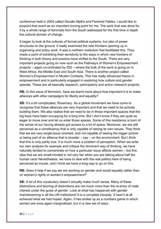 conference held in 2004 called Gender Myths and Feminist Fables. I would like to 
pinpoint that event as an important turning-point for me. The work that was done for 
it by a whole range of feminists from the South addressed for the first time in depth 
the cultural domain of change. 
It began to look at the cultures of formal political systems, but also of power 
structures on the ground. It really examined the new frontiers opening up in 
organising and policy work. It was a northern institution that facilitated this. They 
made a point of exhibiting their sensitivity to the ways in which new frontiers of 
thinking in both theory and practice have shifted to the South. There are very 
important projects going on now such as the Pathways of Women’s Empowerment 
projects – again co-ordinated by IDS – where the bulk of the work is going on in 
West Africa, the Middle East and South Asia. There is another project called 
Women’s Empowerment in Muslim Contexts. This has really advanced theory in 
empowerment and is particularly engaged in exploring how culture and gender 
operate. These are all basically research, participatory and action research projects. 
RB: In this wave of feminism, have we learnt more about how important it is to make 
alliances with other campaigns for liberty and equality? 
SB: It’s a bit complicated, Rosemary. As a global movement we have come to 
recognise that these alliances are very important and that we need to be actively 
building them. We also realise that we need to be in those important spaces that the 
big boys have been occupying for a long time. But I don’t know if they are quite as 
eager to move over and let us enter those spaces. Some of this resistance is born of 
the sense of our having already got access to a lot of space. Moreover, we are still 
perceived as a constituency that is only capable of raising its own issues. They think 
that we are very single-issue oriented, and not capable of seeing the bigger picture 
or being part of an alliance that is broader – say – on the environment. But I think 
that this is only partly true. It is much more a problem of perception. When we write 
our own analysis for example and critique the dominant way of thinking, we have 
naturally tended to concentrate on how a particular issue affects women – but this 
idea that we are small-minded is not very fair when you are talking about half the 
human race! Nevertheless, we have to deal with the real politics here of being 
perceived as insular, and I think we have a long way to go on this. 
RB: Does it help if we say we are working on gender and social equality rather than 
on women’s rights or women’s empowerment? 
SB: A lot of this vocabulary doesn’t actually make much sense. Many of these 
distinctions and blurring of distinctions are not much more than the re-entry of male 
interest under the guise of gender. Look at what has happened with gender 
mainstreaming in all the UN institutions! It is a complete travesty. It hasn’t at all 
achieved what we had hoped. Again, it has ended up as a numbers game in which 
women are once again marginalised, but in a new set of ways. 
52 | P a g e 
 