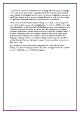 The solution to our perceived isolation is not to change what we say, but to change 
what we do. This is a case where we just have to demonstrate through action that 
we are capable of being allies, but that we are not going to be allies who are going to 
sacrifice our issue in order to be ‘good soldiers’. We want to work with other people 
in a way that is also responsive to our concerns and our constituency. 
I think our work has to move towards articulating our vision of social equality much 
more clearly so that men are not excluded by this. For instance, AWID is planning its 
next national forum on ‘Revisioning the Global Economy’ and we were debating what 
to call the conference. There is a very active and lively debate going on between 
those who want to call it ‘Women Revisioning the Economy’ and those who want it to 
be called ‘Revisioning the Global Economy’ – because hey, we are talking about 
revisioning it for everybody. We care about everybody. And that illustrates the 
challenge – to place ourselves as really articulating our broad concerns about the 
world and not just the world that women occupy. There is something needing to be 
done there I think. 
But I would like to finish by returning to the promise of a huge amount of new 
thinking and action from southern women that will be making its mark in the next few 
years. I would just like to say, ‘Watch this space!’ 
53 | P a g e 
 