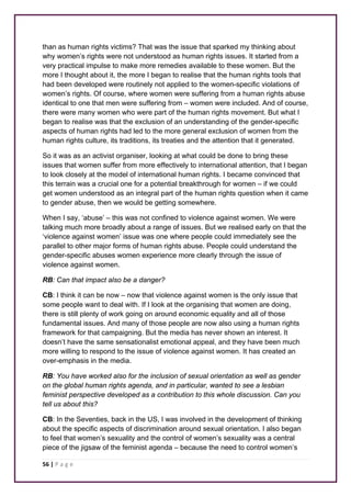 than as human rights victims? That was the issue that sparked my thinking about 
why women’s rights were not understood as human rights issues. It started from a 
very practical impulse to make more remedies available to these women. But the 
more I thought about it, the more I began to realise that the human rights tools that 
had been developed were routinely not applied to the women-specific violations of 
women’s rights. Of course, where women were suffering from a human rights abuse 
identical to one that men were suffering from – women were included. And of course, 
there were many women who were part of the human rights movement. But what I 
began to realise was that the exclusion of an understanding of the gender-specific 
aspects of human rights had led to the more general exclusion of women from the 
human rights culture, its traditions, its treaties and the attention that it generated. 
So it was as an activist organiser, looking at what could be done to bring these 
issues that women suffer from more effectively to international attention, that I began 
to look closely at the model of international human rights. I became convinced that 
this terrain was a crucial one for a potential breakthrough for women – if we could 
get women understood as an integral part of the human rights question when it came 
to gender abuse, then we would be getting somewhere. 
When I say, ‘abuse’ – this was not confined to violence against women. We were 
talking much more broadly about a range of issues. But we realised early on that the 
‘violence against women’ issue was one where people could immediately see the 
parallel to other major forms of human rights abuse. People could understand the 
gender-specific abuses women experience more clearly through the issue of 
violence against women. 
RB: Can that impact also be a danger? 
CB: I think it can be now – now that violence against women is the only issue that 
some people want to deal with. If I look at the organising that women are doing, 
there is still plenty of work going on around economic equality and all of those 
fundamental issues. And many of those people are now also using a human rights 
framework for that campaigning. But the media has never shown an interest. It 
doesn’t have the same sensationalist emotional appeal, and they have been much 
more willing to respond to the issue of violence against women. It has created an 
over-emphasis in the media. 
RB: You have worked also for the inclusion of sexual orientation as well as gender 
on the global human rights agenda, and in particular, wanted to see a lesbian 
feminist perspective developed as a contribution to this whole discussion. Can you 
tell us about this? 
CB: In the Seventies, back in the US, I was involved in the development of thinking 
about the specific aspects of discrimination around sexual orientation. I also began 
to feel that women’s sexuality and the control of women’s sexuality was a central 
piece of the jigsaw of the feminist agenda – because the need to control women’s 
56 | P a g e 
 