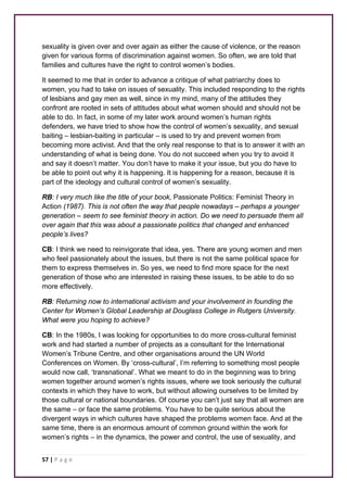 sexuality is given over and over again as either the cause of violence, or the reason 
given for various forms of discrimination against women. So often, we are told that 
families and cultures have the right to control women’s bodies. 
It seemed to me that in order to advance a critique of what patriarchy does to 
women, you had to take on issues of sexuality. This included responding to the rights 
of lesbians and gay men as well, since in my mind, many of the attitudes they 
confront are rooted in sets of attitudes about what women should and should not be 
able to do. In fact, in some of my later work around women’s human rights 
defenders, we have tried to show how the control of women’s sexuality, and sexual 
baiting – lesbian-baiting in particular – is used to try and prevent women from 
becoming more activist. And that the only real response to that is to answer it with an 
understanding of what is being done. You do not succeed when you try to avoid it 
and say it doesn’t matter. You don’t have to make it your issue, but you do have to 
be able to point out why it is happening. It is happening for a reason, because it is 
part of the ideology and cultural control of women’s sexuality. 
RB: I very much like the title of your book, Passionate Politics: Feminist Theory in 
Action (1987). This is not often the way that people nowadays – perhaps a younger 
generation – seem to see feminist theory in action. Do we need to persuade them all 
over again that this was about a passionate politics that changed and enhanced 
people’s lives? 
CB: I think we need to reinvigorate that idea, yes. There are young women and men 
who feel passionately about the issues, but there is not the same political space for 
them to express themselves in. So yes, we need to find more space for the next 
generation of those who are interested in raising these issues, to be able to do so 
more effectively. 
RB: Returning now to international activism and your involvement in founding the 
Center for Women’s Global Leadership at Douglass College in Rutgers University. 
What were you hoping to achieve? 
CB: In the 1980s, I was looking for opportunities to do more cross-cultural feminist 
work and had started a number of projects as a consultant for the International 
Women’s Tribune Centre, and other organisations around the UN World 
Conferences on Women. By ‘cross-cultural’, I’m referring to something most people 
would now call, ‘transnational’. What we meant to do in the beginning was to bring 
women together around women’s rights issues, where we took seriously the cultural 
contexts in which they have to work, but without allowing ourselves to be limited by 
those cultural or national boundaries. Of course you can’t just say that all women are 
the same – or face the same problems. You have to be quite serious about the 
divergent ways in which cultures have shaped the problems women face. And at the 
same time, there is an enormous amount of common ground within the work for 
women’s rights – in the dynamics, the power and control, the use of sexuality, and 
57 | P a g e 
 