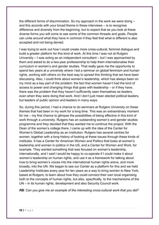 the different forms of discrimination. So my approach in the work we were doing – 
and this accords with your broad theme in these interviews – is to recognise 
difference and diversity from the beginning, but to expect that as you look at these 
diverse forms you will come to see some of the common threads and goals. People 
can unite around what they have in common if they feel that what is different is also 
accepted and not being denied. 
I was trying to work out how I could create more cross-cultural, feminist dialogue and 
build a greater platform for this kind of work. At this time I was not at Rutgers 
University – I was acting as an independent consultant – but I was approached by 
them and asked to do a two-year professorship to help them internationalise their 
curriculum in women’s and gender studies. That really gave me the opportunity to 
spend two years at a university where I led a seminar on global feminism and human 
rights, working with others on the best way to spread this thinking that we have been 
discussing. Also, I could think about women’s leadership, which has always been on 
my mind as a key part of the problem: the fact that women haven’t had the kind of 
access to power and changing things that goes with leadership – or if they have, 
there was the problem that they haven’t sufficiently seen themselves as leaders, 
even when they were doing that work. And I don’t just mean elected political leaders, 
but leaders of public opinion and leaders in many ways. 
So, during this period, I had a chance to do seminars at Rutgers University on these 
themes that had been in my work for a long time. This was an extraordinary moment 
for me – my first chance to glimpse the possibilities of being effective in this kind of 
work through a university. Rutgers has an outstanding women’s and gender studies 
programme and they decided that they wanted me to continue the project. With the 
Dean of the women’s college there, I came up with the idea of the Center for 
Women’s Global Leadership as an institution. Rutgers has several centres for 
women, together with a long history of looking at these issues through these kinds of 
institutes. It has a Center for American Women and Politics that looks at women’s 
leadership and women in politics in the US, and a Center for Women and Work, for 
example. They wanted something that was focused on women’s leadership, 
internationally, and I said I would be happy to co-operate if I could make it about 
women’s leadership on human rights, and use it as a framework for talking about 
how to bring women’s voices into the international human rights arena, and more 
broadly, into the UN. We began to see our Center as a platform for this and we held 
Leadership Institutes every year for ten years as a way to bring women to New York, 
based at Rutgers, to learn about how they could connect their own local organising 
both to the concepts of human rights, but also, specifically, to the mechanisms of the 
UN – in its human rights, development and also Security Council work. 
RB: Can you give me an example of the interesting cross-cultural work that you did? 
58 | P a g e 
 