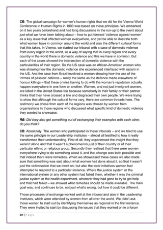 CB: The global campaign for women’s human rights that we did for the Vienna World 
Conference in Human Rights in 1993 was based on these principles. We embarked 
on it two years beforehand and had long discussions in the run-up to the event about 
just what we have been talking about – how to put forward ‘violence against women’ 
as a key issue that affected women everywhere, and yet be able to illustrate both 
what women have in common around the world and also the different cultural forms 
that this takes. In Vienna, we started our tribunal with a case of domestic violence 
from every region in the world, as a way of saying that in every region and every 
country in the world there is domestic violence and this we have in common. But 
each of the cases showed the intersection of domestic violence with the 
particularities of their region. So the US case was an African-American woman who 
was showing how the domestic violence she experienced interfaced with racism in 
the US. And the case from Brazil involved a woman showing how the use of the 
‘crimes of passion’ defence – really the same as the defence made elsewhere of 
honour killings – that these crimes having to do with the woman’s reputation actually 
happen everywhere in one form or another. Women, and not just immigrant women, 
are killed in the United States too because somebody in their family or their partner 
thinks that they have crossed a line and disgraced their own people. We were trying 
to show that although the cultural forms vary, there are common threads here. The 
testimony we chose from each of the regions was chosen by women from 
organisations in those regions who discussed what specific kind of domestic violence 
they wanted to showcase. 
RB: Did they also get something out of exchanging their examples with each other, 
do you think? 
CB: Absolutely. The women who participated in these tribunals – and we tried to use 
the same principle in our Leadership Institutes – almost all testified to how it really 
transformed their understanding. First of all, they experienced the insight that they 
weren’t alone and that it wasn’t a phenomenon just of their country or of their 
particular ethnic or religious group. Secondly they realised that there were women 
everywhere trying to do something about it, and that change was both possible and 
that indeed there were remedies. When we showcased these cases we also made 
sure that something was said about what women had done about it, so that it wasn’t 
just the victimisation that we dwelt on, but also the local initiatives women had 
attempted to respond to a particular instance. Where the justice system or the 
international system or any other system had failed them, whether it was the criminal 
justice system or the health department, wherever they had gone to try to get help 
and that had failed – we showed what remedies should be made available. The main 
goal was, and continues to be, not just what’s wrong, but how it could be different. 
Those processes of exchange worked well at the tribunal and also in the Leadership 
Institutes, which were attended by women from all over the world. We didn’t ask 
those women to start out by identifying themselves as regional in the first instance. 
They were invited to start by discussing the issues that they worked on in a forum 
59 | P a g e 
 