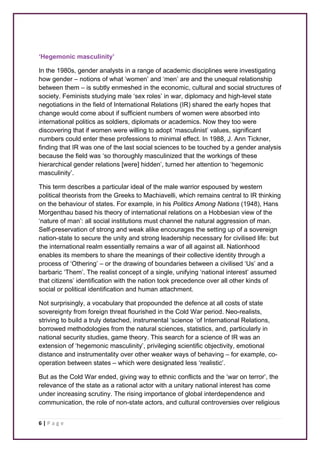 ‘Hegemonic masculinity’ 
In the 1980s, gender analysts in a range of academic disciplines were investigating 
how gender – notions of what ‘women’ and ‘men’ are and the unequal relationship 
between them – is subtly enmeshed in the economic, cultural and social structures of 
society. Feminists studying male ‘sex roles’ in war, diplomacy and high-level state 
negotiations in the field of International Relations (IR) shared the early hopes that 
change would come about if sufficient numbers of women were absorbed into 
international politics as soldiers, diplomats or academics. Now they too were 
discovering that if women were willing to adopt ‘masculinist’ values, significant 
numbers could enter these professions to minimal effect. In 1988, J. Ann Tickner, 
finding that IR was one of the last social sciences to be touched by a gender analysis 
because the field was ‘so thoroughly masculinized that the workings of these 
hierarchical gender relations [were] hidden’, turned her attention to ‘hegemonic 
masculinity’. 
This term describes a particular ideal of the male warrior espoused by western 
political theorists from the Greeks to Machiavelli, which remains central to IR thinking 
on the behaviour of states. For example, in his Politics Among Nations (1948), Hans 
Morgenthau based his theory of international relations on a Hobbesian view of the 
‘nature of man’: all social institutions must channel the natural aggression of man. 
Self-preservation of strong and weak alike encourages the setting up of a sovereign 
nation-state to secure the unity and strong leadership necessary for civilised life: but 
the international realm essentially remains a war of all against all. Nationhood 
enables its members to share the meanings of their collective identity through a 
process of ‘Othering’ – or the drawing of boundaries between a civilised ‘Us’ and a 
barbaric ‘Them’. The realist concept of a single, unifying ‘national interest’ assumed 
that citizens’ identification with the nation took precedence over all other kinds of 
social or political identification and human attachment. 
Not surprisingly, a vocabulary that propounded the defence at all costs of state 
sovereignty from foreign threat flourished in the Cold War period. Neo-realists, 
striving to build a truly detached, instrumental ‘science ‘of International Relations, 
borrowed methodologies from the natural sciences, statistics, and, particularly in 
national security studies, game theory. This search for a science of IR was an 
extension of ‘hegemonic masculinity’, privileging scientific objectivity, emotional 
distance and instrumentality over other weaker ways of behaving – for example, co-operation 
6 | P a g e 
between states – which were designated less ‘realistic’. 
But as the Cold War ended, giving way to ethnic conflicts and the ‘war on terror’, the 
relevance of the state as a rational actor with a unitary national interest has come 
under increasing scrutiny. The rising importance of global interdependence and 
communication, the role of non-state actors, and cultural controversies over religious 
 