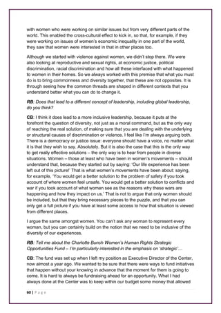 with women who were working on similar issues but from very different parts of the 
world. This enabled the cross-cultural effect to kick in, so that, for example, if they 
were working on issues of women’s economic inequality in one part of the world, 
they saw that women were interested in that in other places too. 
Although we started with violence against women, we didn’t stop there. We were 
also looking at reproductive and sexual rights, at economic justice, political 
discrimination, racial discrimination and how all these interfaced with what happened 
to women in their homes. So we always worked with this premise that what you must 
do is to bring commonness and diversity together, that these are not opposites. It is 
through seeing how the common threads are shaped in different contexts that you 
understand better what you can do to change it. 
RB: Does that lead to a different concept of leadership, including global leadership, 
do you think? 
CB: I think it does lead to a more inclusive leadership, because it puts at the 
forefront the question of diversity, not just as a moral command, but as the only way 
of reaching the real solution, of making sure that you are dealing with the underlying 
or structural causes of discrimination or violence. I feel like I’m always arguing both. 
There is a democracy or justice issue: everyone should have a voice, no matter what 
it is that they wish to say. Absolutely. But it is also the case that this is the only way 
to get really effective solutions – the only way is to hear from people in diverse 
situations. Women – those at least who have been in women’s movements – should 
understand that, because they started out by saying: ‘Our life experience has been 
left out of this picture!’ That is what women’s movements have been about: saying, 
for example, ‘You would get a better solution to the problem of safety if you took 
account of where women feel unsafe. You would get a better solution to conflicts and 
war if you took account of what women see as the reasons why these wars are 
happening and how they impact on us.’ That is not to argue that only women should 
be included, but that they bring necessary pieces to the puzzle, and that you can 
only get a full picture if you have at least some access to how that situation is viewed 
from different places. 
I argue the same amongst women. You can’t ask any woman to represent every 
woman, but you can certainly build on the notion that we need to be inclusive of the 
diversity of our experiences. 
RB: Tell me about the Charlotte Bunch Women’s Human Rights Strategic 
Opportunities Fund – I’m particularly interested in the emphasis on ‘strategic’… 
CB: The fund was set up when I left my position as Executive Director of the Center, 
now almost a year ago. We wanted to be sure that there were ways to fund initiatives 
that happen without your knowing in advance that the moment for them is going to 
come. It is hard to always be fundraising ahead for an opportunity. What I had 
always done at the Center was to keep within our budget some money that allowed 
60 | P a g e 
 