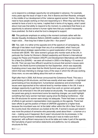 us to respond to a strategic opportunity not anticipated in advance. For example, 
many years ago the issue of rape in war, first in Bosnia and then Rwanda, emerged 
in the middle of our development of the ‘violence against women’ theme. We saw the 
need to have people working on that and responding to it. When they said that they 
wanted to have a fund in my name, I replied that in terms of my legacy, what I cared 
about most was that ability to respond to the moment, to understand that there is an 
opportunity to advance women’s human rights here that you couldn’t necessarily 
have predicted. So that is what the fund is designed to support. 
RB: This particular emphasis on acting in the moment contrasts rather with the 
Gender Equality Architecture Reform (GEAR) coalition in which you have been a 
major voice… How long has it taken to plan this – four years? 
CB: Yes, well, it is rather at the opposite end of the spectrum of campaigning… But 
although it has taken much longer than any of us anticipated, what I have just 
described about strategic opportunities is a good explanation of how I became 
involved with GEAR. ‘We’ were women’s groups who monitor work at the UN, in 
particular the Center for Women’s Global Leadership and Women’s International 
League for Peace and Freedom (WILPF) and Development Alternatives with Women 
for a New Era (DAWN) – we were all involved in 2005 in the Beijing +15 review of 
the UN. Then we saw how difficult it would be to ensure that women’s issues were 
raised in the World Summit scheduled for that September, which was especially 
frustrating since it was clear that the World Summit was part of a process of UN 
reform that was intending to change many of the ways in which the UN was working. 
Once more, no one was talking about the work on women. 
Right after that in 2006, Kofi Annan announced the Coherence Panel. This was a 
panel looking at UN structures, and that was exactly what was needed – a high-level 
panel looking at how development, humanitarian assistance and environmental 
issues were approached at the national level by member-states in the UN. It was a 
strategic opportunity to get them to talk about how work on women and gender 
needs to be enhanced in the UN and looked at structurally. The expectation was that 
the panel was going to recommend some far-reaching changes: we could highlight 
something that many women had been saying since the Beijing Conference – that 
the UN structures for women were simply not adequate. There had been a number 
of efforts to get women’s representation more squarely on the agenda. There had 
been efforts to get the position of Head of UNIFEM upgraded to a higher level, 
because the incumbent was not ‘at the table’ either within the UN in New York or at 
the country level. But wherever you looked at the UN, if women’s issues got raised it 
was more the product of someone who personally cared about them – a woman or a 
man – making sure it happened. But it wasn’t structured into its processes, in the 
sense of having someone institutionally whose job it was to make sure that it 
happened, with sufficient resources to be at the table and make it part of the agenda. 
We had plenty of good normative statements and platforms, but no adequate 
structures for this. 
61 | P a g e 
 