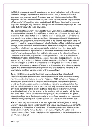 In 2006, the economy was still booming and we were hoping to move the UN quickly 
towards a stronger, more effective women’s agency. Well, it has now taken five 
years and been a lesson for all of us about how hard it is to move structures! But 
hopefully, now the United Nations Entity for Gender Equality and the Empowerment 
of Women (UN Women) has been created in July 2010, and if and as the economy 
improves, although it may build more slowly than we envisioned, hopefully it will build 
to be that more powerful voice for women. 
The strength of the women’s movement for many years has been at the local level. It 
is a grass-roots movement, first and foremost, and is strong in many places locally in 
the sense that it often started because of and tends to be focused on very concrete 
and specific local problems that women face. What was missing with this generation 
of women, including myself, who became active in my lifetime, was that we were not 
looking to build big, new organisations. I often felt the lack of that global dimension of 
change, which was where women could use international and global policy-making 
to reinforce what they were trying to do locally, and also where they could go to 
appeal when they have a government or a situation where they cannot advance 
locally. To break the deadlock, they had to be able to go to the international level to 
name and shame, and put pressure on their governments. That is why the human 
rights system was so appealing to us, because it afforded this opportunity. Take the 
women who work in the population control/reproductive rights field, for example – I 
know they began to feel that they needed to be in the global arena to have more 
impact on where the money went. Part of this is simply about where the money gets 
spent, who determines development priorities and who makes the decisions at the 
international level that have an impact on the national level. 
To my mind there is a constant interface between the way that international 
decisions impact on women locally, and also the way that those women could bring 
new ideas to the international arena. UN Resolution 1325 on Women, Peace and 
Security is a good example of using the same principles (though not my primary 
work), but there has been an effort made to bring women’s experience in that field 
into the international arena, and to try to use that, say, at the international level to 
give more power to women locally and have more impact on their work. Having 
spent the beginning of my life working at the local and national level – I felt the time 
had come when I should spend some time figuring out how to enhance the global 
dimension of that work. But these levels have to reinforce each other, or you are not 
really achieving anything. It is not as if you can do it only at the international level. 
RB: So it was very important that in the 1990s you saw the emergence of strong 
women’s caucuses, linking gender equality and women’s empowerment as central to 
the subjects of that decade of remarkable UN World Conferences – whether it was 
the Earth Summit, the Vienna Conference on Human Rights, Population and 
Development in Cairo, Social Development in Copenhagen, or the World Conference 
on Women in Beijing? 
62 | P a g e 
 