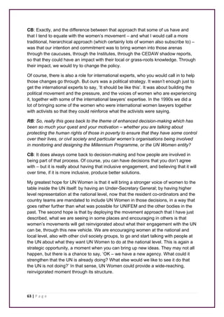 CB: Exactly, and the difference between that approach that some of us have and 
that I tend to equate with the women’s movement – and what I would call a more 
traditional, hierarchical approach (which certainly lots of women also subscribe to) – 
was that our intention and commitment was to bring women into those arenas 
through the caucuses, through the Institutes, through the CEDAW shadow reports, 
so that they could have an impact with their local or grass-roots knowledge. Through 
their impact, we would try to change the policy. 
Of course, there is also a role for international experts, who you would call in to help 
those changes go through. But ours was a political strategy. It wasn’t enough just to 
get the international experts to say, ‘It should be like this’. It was about building the 
political movement and the pressure, and the voices of women who are experiencing 
it, together with some of the international lawyers’ expertise. In the 1990s we did a 
lot of bringing some of the women who were international women lawyers together 
with activists so that they could reinforce what the activists were saying. 
RB: So, really this goes back to the theme of enhanced decision-making which has 
been so much your quest and your motivation – whether you are talking about 
protecting the human rights of those in poverty to ensure that they have some control 
over their lives, or civil society and particular women’s organisations being involved 
in monitoring and designing the Millennium Programme, or the UN Women entity? 
CB: It does always come back to decision-making and how people are involved in 
being part of that process. Of course, you can have decisions that you don’t agree 
with – but it is really about having that inclusive engagement, and believing that it will 
over time, if it is more inclusive, produce better solutions. 
My greatest hope for UN Women is that it will bring a stronger voice of women to the 
table inside the UN itself: by having an Under-Secretary General; by having higher 
level representation at the national level, now that the resident co-ordinators and the 
country teams are mandated to include UN Women in those decisions, in a way that 
goes rather further than what was possible for UNIFEM and the other bodies in the 
past. The second hope is that by deploying the movement approach that I have just 
described, what we are seeing in some places and encouraging in others is that 
women’s movements will get reinvigorated about what their engagement with the UN 
can be, through this new vehicle. We are encouraging women at the national and 
local level, also with other civil society groups, to go and start talking with people at 
the UN about what they want UN Women to do at the national level. This is again a 
strategic opportunity, a moment when you can bring up new ideas. They may not all 
happen, but there is a chance to say, ‘OK – we have a new agency. What could it 
strengthen that the UN is already doing? What else would we like to see it do that 
the UN is not doing?’ In that sense, UN Women could provide a wide-reaching, 
reinvigorated moment through its structure. 
63 | P a g e 
 