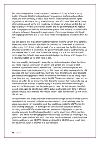 But just a change in the bureaucracy won’t mean much. It has to have a strong 
leader, of course, together with civil society engagement pushing and providing 
ideas, and then ultimately, it has to have money. We hope that women’s rights 
organisations will have a strong voice in that process. Of course there will be many 
other voices as well, so the end result may not always be what we wanted. But our 
hope is that UN Women will convince the UN and the governments at the national 
level to engage more seriously with women’s groups. Now, in some countries that is 
not going to happen, because the governments of some countries are intentionally 
not engaging with them. But at least there will be more pressure around this from the 
UN. 
We also believe that it is a challenge for civil society to come up with more concrete 
ideas about what they think the role of the UN could be. Some work a lot with UN 
policy; many don’t. It is a challenge to all of us to make sure that the UN does more 
of what we want from it. Meanwhile, the governments still have to put that money up 
and the new head of it will have to raise that money. It is true that the UN launch 
report says that it should have a considerable budget, but it is not a UN budget. It is 
a voluntary budget. So we shall have to see. 
I am heartened by the interest in some places – in Latin America, where they have 
just held a regional commission on women and gender, and involved a lot of 
women’s organisations in discussion on this. There are some other places with 
strong women’s organisations working on this. Nepal had a big meeting with the UN 
agencies and many women activists. It will take more time for some other places to 
get that level of engagement, where the women’s movement is not as strong. Right 
now, there are very many supporters of the UN Women campaign who have not had 
to do a lot so far. So we are saying, ‘OK, this is the moment that you have to step up 
nationally and be involved in at least trying to make the mechanism be what you 
want it to be! Be involved. Use the power you do have.’ As that happens, hopefully 
we will once again be able to share at the global level what’s been done in different 
places and give ideas to those who maybe haven’t been able to come up with ideas 
of their own. 
The committees and the NGOs that have been monitoring CEDAW in what has been 
described as its ‘transnational implementation network’, have definitely, over the 
years, done some very interesting work that would be a model for UN Women if it 
were working effectively. I’m thinking of the ways in which they share shadow 
reporting – where NGOs compile their own assessment of progress on gender 
equality alongside the official report handed in by the government of the member-nation 
– and where they bring together women whose countries are reporting at any 
given time, again to share with each other what they have learned, how to use these 
reports, and how to use CEDAW. Cases are brought to CEDAW, as a result, from 
one country or region to another. It is a good model. 
64 | P a g e 
 