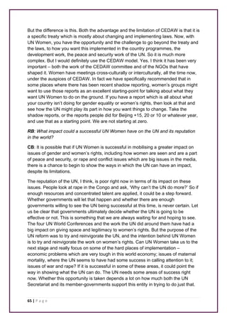 But the difference is this. Both the advantage and the limitation of CEDAW is that it is 
a specific treaty which is mostly about changing and implementing laws. Now, with 
UN Women, you have the opportunity and the challenge to go beyond the treaty and 
the laws, to how you want this implemented in the country programmes, the 
development work, the peace and security work of the UN. So it is much more 
complex. But I would definitely use the CEDAW model. Yes. I think it has been very 
important – both the work of the CEDAW committee and of the NGOs that have 
shaped it. Women have meetings cross-culturally or interculturally, all the time now, 
under the auspices of CEDAW. In fact we have specifically recommended that in 
some places where there has been recent shadow reporting, women’s groups might 
want to use those reports as an excellent starting-point for talking about what they 
want UN Women to do on the ground. If you have a report which is all about what 
your country isn’t doing for gender equality or women’s rights, then look at that and 
see how the UN might play its part in how you want things to change. Take the 
shadow reports, or the reports people did for Beijing +15, 20 or 10 or whatever year, 
and use that as a starting point. We are not starting at zero. 
RB: What impact could a successful UN Women have on the UN and its reputation 
in the world? 
CB: It is possible that if UN Women is successful in mobilising a greater impact on 
issues of gender and women’s rights, including how women are seen and are a part 
of peace and security, or rape and conflict issues which are big issues in the media, 
there is a chance to begin to show the ways in which the UN can have an impact, 
despite its limitations. 
The reputation of the UN, I think, is poor right now in terms of its impact on these 
issues. People look at rape in the Congo and ask, ‘Why can’t the UN do more?’ So if 
enough resources and concentrated talent are applied, it could be a step forward. 
Whether governments will let that happen and whether there are enough 
governments willing to see the UN being successful at this time, is never certain. Let 
us be clear that governments ultimately decide whether the UN is going to be 
effective or not. This is something that we are always waiting for and hoping to see. 
The four UN World Conferences and the work the UN did around them have had a 
big impact on giving space and legitimacy to women’s rights. But the purpose of the 
UN reform was to try and reinvigorate the UN, and the intention behind UN Women 
is to try and reinvigorate the work on women’s rights. Can UN Women take us to the 
next stage and really focus on some of the hard places of implementation – 
economic problems which are very tough in this world economy; issues of maternal 
mortality, where the UN seems to have had some success in calling attention to it; 
issues of war and rape? If it is successful in some of these areas, it could point the 
way in showing what the UN can do. The UN needs some areas of success right 
now. Whether this opportunity is taken depends a lot on how much both the UN 
Secretariat and its member-governments support this entity in trying to do just that. 
65 | P a g e 
 
