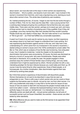 about racism, we must also look at the ways in which women are experiencing 
discrimination…’ All of a sudden, one became much more alert. I was involved in the 
women’s movement from that time, and it was a big learning curve, learning so much 
about other women’s lives. The whole idea of patriarchy was revelatory. 
As I started practising the law, of course, I began to see how the law works through a 
number of filters. First, for me, there was the class filter. I was a young woman from 
a working-class background going into a profession that at that time was very upper 
middle class. There were very few women, perhaps six to seven per cent, and many 
of those women had no intention of practising even if they qualified. Even if they did 
a pupillage, once they married they often then decided that they wouldn’t practise. 
People would say very clearly in those days, ‘We don’t take women in our chambers’ 
or ‘We’ve got one!’ – as if that had fulfilled any conceivable expectation. 
It wasn’t as if most of my work was for women by any means, but their experience 
was always close to my heart and I began to understand how it was working. So I 
was experiencing discrimination against women in the raw, and I also had a new 
understanding of it, which came from my involvement in the women’s movement. I 
started writing on women’s issues and in the 1970s contributed to a book called The 
Bar on Trial, which was an analysis of how the Bar was functioning, how antiquated 
it was, how it needed to modernise. I wrote the chapter on the experience of 
discrimination that women were encountering. Of course, the book was dismissed as 
being by a bunch of ‘young turks’ who were revolutionaries. People were either 
bemused or dismissive. As is usually the case, the people engaged in these 
practices enjoy the comfort of those familiar ways of doing things, and very rarely 
understand how it might be experienced by others. Women provided me with a very 
interesting paradigm for the law’s failures because you could really point them up. Of 
course it was the same thing for other experiences, those of black people, or of 
homosexuals. As a further complication, often discrimination against them was 
enforced by working-class people. 
But I think that women’s experience of discrimination still discomforts people. 
Women themselves do not want to be described in ways that are seen as 
antagonistic to men. There is still a way in which women who are too vocal on these 
subjects lay themselves open to ridicule, not just by men, but from other women. It is 
still a very problematic area today in a way that is not the same for issues of race. 
Issues of race are easier to deal with now because the people involved really do not 
want to be called ‘a racist’ – whereas the backward-looking in terms of gender are 
perfectly happy to be seen as ‘old-fashioned’. It is interesting to see just how 
differently women are dealt with still – not just women politicians, but all sorts of 
successful women such as Susan Greenfield, the scientist – these women are often 
tested by other standards. 
RB: What difference did you want to make as the first woman to be appointed Chair 
of the British Council? 
67 | P a g e 
 