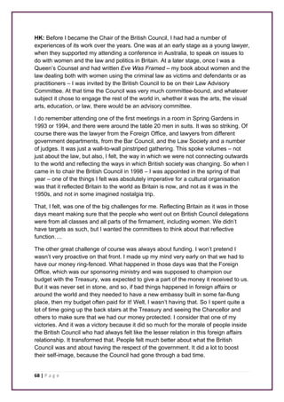 HK: Before I became the Chair of the British Council, I had had a number of 
experiences of its work over the years. One was at an early stage as a young lawyer, 
when they supported my attending a conference in Australia, to speak on issues to 
do with women and the law and politics in Britain. At a later stage, once I was a 
Queen’s Counsel and had written Eve Was Framed – my book about women and the 
law dealing both with women using the criminal law as victims and defendants or as 
practitioners – I was invited by the British Council to be on their Law Advisory 
Committee. At that time the Council was very much committee-bound, and whatever 
subject it chose to engage the rest of the world in, whether it was the arts, the visual 
arts, education, or law, there would be an advisory committee. 
I do remember attending one of the first meetings in a room in Spring Gardens in 
1993 or 1994, and there were around the table 20 men in suits. It was so striking. Of 
course there was the lawyer from the Foreign Office, and lawyers from different 
government departments, from the Bar Council, and the Law Society and a number 
of judges. It was just a wall-to-wall pinstriped gathering. This spoke volumes – not 
just about the law, but also, I felt, the way in which we were not connecting outwards 
to the world and reflecting the ways in which British society was changing. So when I 
came in to chair the British Council in 1998 – I was appointed in the spring of that 
year – one of the things I felt was absolutely imperative for a cultural organisation 
was that it reflected Britain to the world as Britain is now, and not as it was in the 
1950s, and not in some imagined nostalgia trip. 
That, I felt, was one of the big challenges for me. Reflecting Britain as it was in those 
days meant making sure that the people who went out on British Council delegations 
were from all classes and all parts of the firmament, including women. We didn’t 
have targets as such, but I wanted the committees to think about that reflective 
function…. 
The other great challenge of course was always about funding. I won’t pretend I 
wasn’t very proactive on that front. I made up my mind very early on that we had to 
have our money ring-fenced. What happened in those days was that the Foreign 
Office, which was our sponsoring ministry and was supposed to champion our 
budget with the Treasury, was expected to give a part of the money it received to us. 
But it was never set in stone, and so, if bad things happened in foreign affairs or 
around the world and they needed to have a new embassy built in some far-flung 
place, then my budget often paid for it! Well, I wasn’t having that. So I spent quite a 
lot of time going up the back stairs at the Treasury and seeing the Chancellor and 
others to make sure that we had our money protected. I consider that one of my 
victories. And it was a victory because it did so much for the morale of people inside 
the British Council who had always felt like the lesser relation in this foreign affairs 
relationship. It transformed that. People felt much better about what the British 
Council was and about having the respect of the government. It did a lot to boost 
their self-image, because the Council had gone through a bad time. 
68 | P a g e 
 