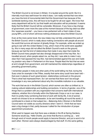 The British Council is not known in Britain. It is lauded around the world. But it is 
internally much less well known for what it does. I am really worried that now when 
you have the kind of monumental debt that this Government has because of the 
worldwide banking crisis, this will have to be fought for all over again. We know that 
every department will be hit, but that health and education will be protected. It seems 
likely that the British Council will be vulnerable. Moreover, if you have a big change 
of government, even more the case at the moment because of the big clear-out after 
this ‘expenses scandal’ – you have a new parliament with a fresh intake of new, 
young MPs, a lot of whom will know nothing whatsoever about the British Council. 
Even at the more senior level, the new intake may not fully understand the work of 
the British Council, which is really about making connections with people all around 
the world that survive all manner of ghastly things. For example, while we ended up 
going to war with the United States in Iraq, which most of the world were appalled 
by, this in many ways did not affect the British Council’s work on the ground, 
because we had the kind of relationships that made it very clear that inside the 
British Council many people had also strongly disapproved of the Iraq War. As I 
travelled around, when people asked me, as they did, I was able to make it very 
clear that I had opposed the Iraq War, had demonstrated against this war and made 
my position very clear in Parliament on this issue. People liked the fact that we were 
at arm’s length from government, and still maintained the relationships regardless of 
prevailing government policy. 
I remember people in India and other parts of the world telling me that, during the 
Suez crisis for example in the Fifties, exactly that same story could have been told – 
that even in places of such great tension, relationships continued on the ground. 
That is what had impressed them. So I am worried that there won’t be enough 
knowledge in any new parliament about why this incredible institution is so valuable. 
The work that we do in the British Council, which women are often so brilliant at, is 
making cultural relationships and building connections. In terms of gender, one of the 
things that is a problem with any organisation that concerns itself with international 
relations, whether this is formally within the Diplomatic Corps or as in our case, is 
that it is pretty tricky combining that kind of work with family life. A lot of women 
would not choose to be an ambassador, to be sent travelling all round the world. (I 
contributed to a book on that subject too – Balancing Acts.) Women in the British 
Council were not visible as country directors when I went in. I think that we have 
seen a big change in that, partly because I called for the introduction of proper 
appointment procedures. 
What used to happen was that there was a debate in the lift at Spring Gardens. 
Someone would say, ‘Hello Charlie, you know that Burma is coming up…’ and 
through word of mouth people would apply to become Director, and put a word in for 
each other. Women were always disadvantaged by that stuff. It’s the same getting 
69 | P a g e 
 
