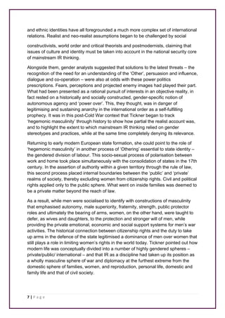 and ethnic identities have all foregrounded a much more complex set of international 
relations. Realist and neo-realist assumptions began to be challenged by social 
constructivists, world order and critical theorists and postmodernists, claiming that 
issues of culture and identity must be taken into account in the national security core 
of mainstream IR thinking. 
Alongside them, gender analysts suggested that solutions to the latest threats – the 
recognition of the need for an understanding of the ‘Other’, persuasion and influence, 
dialogue and co-operation – were also at odds with these power politics 
prescriptions. Fears, perceptions and projected enemy images had played their part. 
What had been presented as a rational pursuit of interests in an objective reality, in 
fact rested on a historically and socially constructed, gender-specific notion of 
autonomous agency and ‘power over’. This, they thought, was in danger of 
legitimising and sustaining anarchy in the international order as a self-fulfilling 
prophecy. It was in this post-Cold War context that Tickner began to track 
‘hegemonic masculinity’ through history to show how partial the realist account was, 
and to highlight the extent to which mainstream IR thinking relied on gender 
stereotypes and practices, while at the same time completely denying its relevance. 
Returning to early modern European state formation, she could point to the role of 
‘hegemonic masculinity’ in another process of ‘Othering’ essential to state identity – 
the gendered division of labour. This socio-sexual process of polarisation between 
work and home took place simultaneously with the consolidation of states in the 17th 
century. In the assertion of authority within a given territory through the rule of law, 
this second process placed internal boundaries between the ‘public’ and ‘private’ 
realms of society, thereby excluding women from citizenship rights. Civil and political 
rights applied only to the public sphere. What went on inside families was deemed to 
be a private matter beyond the reach of law. 
As a result, while men were socialised to identify with constructions of masculinity 
that emphasised autonomy, male superiority, fraternity, strength, public protector 
roles and ultimately the bearing of arms, women, on the other hand, were taught to 
defer, as wives and daughters, to the protection and stronger will of men, while 
providing the private emotional, economic and social support systems for men’s war 
activities. The historical connection between citizenship rights and the duty to take 
up arms in the defence of the state legitimised a dominance of men over women that 
still plays a role in limiting women’s rights in the world today. Tickner pointed out how 
modern life was conceptually divided into a number of highly gendered spheres – 
private/public/ international – and that IR as a discipline had taken up its position as 
a wholly masculine sphere of war and diplomacy at the furthest extreme from the 
domestic sphere of families, women, and reproduction, personal life, domestic and 
family life and that of civil society. 
7 | P a g e 
 