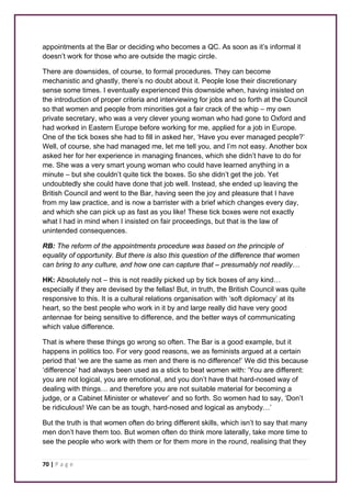 appointments at the Bar or deciding who becomes a QC. As soon as it’s informal it 
doesn’t work for those who are outside the magic circle. 
There are downsides, of course, to formal procedures. They can become 
mechanistic and ghastly, there’s no doubt about it. People lose their discretionary 
sense some times. I eventually experienced this downside when, having insisted on 
the introduction of proper criteria and interviewing for jobs and so forth at the Council 
so that women and people from minorities got a fair crack of the whip – my own 
private secretary, who was a very clever young woman who had gone to Oxford and 
had worked in Eastern Europe before working for me, applied for a job in Europe. 
One of the tick boxes she had to fill in asked her, ‘Have you ever managed people?’ 
Well, of course, she had managed me, let me tell you, and I’m not easy. Another box 
asked her for her experience in managing finances, which she didn’t have to do for 
me. She was a very smart young woman who could have learned anything in a 
minute – but she couldn’t quite tick the boxes. So she didn’t get the job. Yet 
undoubtedly she could have done that job well. Instead, she ended up leaving the 
British Council and went to the Bar, having seen the joy and pleasure that I have 
from my law practice, and is now a barrister with a brief which changes every day, 
and which she can pick up as fast as you like! These tick boxes were not exactly 
what I had in mind when I insisted on fair proceedings, but that is the law of 
unintended consequences. 
RB: The reform of the appointments procedure was based on the principle of 
equality of opportunity. But there is also this question of the difference that women 
can bring to any culture, and how one can capture that – presumably not readily… 
HK: Absolutely not – this is not readily picked up by tick boxes of any kind… 
especially if they are devised by the fellas! But, in truth, the British Council was quite 
responsive to this. It is a cultural relations organisation with ‘soft diplomacy’ at its 
heart, so the best people who work in it by and large really did have very good 
antennae for being sensitive to difference, and the better ways of communicating 
which value difference. 
That is where these things go wrong so often. The Bar is a good example, but it 
happens in politics too. For very good reasons, we as feminists argued at a certain 
period that ‘we are the same as men and there is no difference!’ We did this because 
‘difference’ had always been used as a stick to beat women with: ‘You are different: 
you are not logical, you are emotional, and you don’t have that hard-nosed way of 
dealing with things… and therefore you are not suitable material for becoming a 
judge, or a Cabinet Minister or whatever’ and so forth. So women had to say, ‘Don’t 
be ridiculous! We can be as tough, hard-nosed and logical as anybody…’ 
But the truth is that women often do bring different skills, which isn’t to say that many 
men don’t have them too. But women often do think more laterally, take more time to 
see the people who work with them or for them more in the round, realising that they 
70 | P a g e 
 
