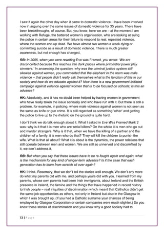 I saw it again the other day when it came to domestic violence. I have been involved 
now in arguing over the same issues of domestic violence for 35 years. There have 
been breakthroughs, of course. But, you know, here we are – at the moment I am 
working with Refuge, the battered women’s organisation, who are looking at suing 
the police in certain areas for their failure to respond to real, repeated violence, 
where the women end up dead. We have almost two women a week dying or 
committing suicide as a result of domestic violence. There is much greater 
awareness, but not enough has changed, 
RB: In 2005, when you were rewriting Eve was Framed, you wrote: ‘We are 
disconcerted because this reaches into dark places where primordial power play 
simmers.’ In answering the question, why was the criminal justice system still 
skewed against women, you commented that the elephant in the room was male 
violence – that people didn’t really ask themselves what is the function of this in our 
society and how do we educate against it? Now there is a new government-initiated 
campaign against violence against women that is to be focused on schools; is this an 
advance? 
HK: Absolutely, and it has no doubt been helped by having women in government 
who have really taken the issue seriously and who have run with it. But there is still a 
problem, for example, in policing, where male violence against women is not seen as 
the same as knife or gun crime. It is still regarded as something ‘other’ and getting 
the police to live up to the rhetoric on the ground is quite hard. 
I don’t think we do talk enough about it. What I asked in Eve Was Framed Mark 2 
was: why is it that it is men who are serial killers? On the whole it is men who go out 
and murder strangers. Why is it that, when we have the killing of a partner and the 
children of a family, it is men who do that? They will kill the children to punish the 
wife. What is that all about? What it is about is the dynamics, the power relations that 
still operate between men and women. We are still so unnerved and discomfited by 
it, we don’t address it. 
RB: But when you say that these issues have to be re-fought again and again, what 
is the mechanism for any kind of longer-term advance? Is it the case that each 
generation has to learn from scratch all over again? 
HK: I think, Rosemary, that we don’t tell the stories well enough. We don’t any more 
do what my parents did with me, and perhaps yours did with you. I learned from my 
parents, whose own parents had been Irish immigrants, about Ireland and the British 
presence in Ireland, the famine and the things that have happened in recent history 
to Irish people – real iniquities of discrimination which meant that Catholics didn’t get 
the same job opportunities as others, not only in Ireland but also in the Glasgow in 
which I was brought up. (If you had a Catholic surname your chances of being 
employed by Glasgow Corporation or certain companies were much slighter.) So you 
knew those stories of discrimination and you knew why a good society had to 
72 | P a g e 
 
