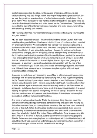 exist of recognising that the state, while capable of doing good things, is also 
capable of doing very bad things. I think they forgot that part of a great tradition. So 
we saw the growth of a serious level of authoritarianism under New Labour. It’s a 
great worry. What it was about was wanting to show that Labour as a party were as 
capable of dealing with the law and order issues as the Conservatives. They actually 
moved to the right of the Conservatives on many law and order issues, where they 
then ended up eroding civil liberties. 
RB: How important has your international experience been to shaping your insights 
and your values? 
HK: It’s been absolutely crucial. I felt when I chaired the British Council that I was 
travelling along parallel lines. I had come into the House of Lords as a direct result of 
my chairing Charter 88. We in Charter 88 had worked very closely on providing a 
platform around which New Labour could talk about changing the architecture of the 
British Constitution. It was going to be exciting, I thought, to be involved in those 
constitutional changes, and for me particularly as a lawyer doing the kind of work I 
did, to be involved in the introduction of the Human Rights Act. And at the same time 
I was chairing the British Council which was renewing its work on law. I always felt 
that the Universal Declaration on Human Rights, human rights law, gives you a 
language – a grammar – a way of conducting a conversation with the rest of the 
world – which allows you to talk about law across different legal systems. No matter 
how different these systems were, here was a template against which all legal 
systems had to be measured. 
It seemed to me to be a very interesting area of law in which we could have a good 
exchange with the other countries we were working with. It was hugely invigorating 
for the Council to bring human rights lawyers together to see that human rights are 
not just about the grand stuff – not just about torture (although recently we have had 
to learn all over again in Britain that torture is still very much on the front burner as 
an issue) – but also on the more mundane level, it is about discrimination. It is about 
treating the person next door as though they are lesser beings. It is about the way 
that men treat women, and parents treat their children. International human rights 
law is about all of our human interconnections. 
And none of us have clean hands. That’s the important thing. You can have this 
conversation without being paternalistic, condescending and grand and making out 
that other countries have to come up to our standards. We too have been shameful 
on a lot of this stuff. When the Universal Declaration was created, there wasn’t a 
person sitting at the table with Eleanor Roosevelt who didn’t have unclean hands. 
Many had a bad story to tell. The United States still had Jim Crow laws on race. We 
didn’t know it at the time, in 1947/8, but the Soviet Union was banishing people to 
Siberia. Britain was just emerging from our colonial past with lots of bad stories to tell 
about that. But it was a universal undertaking and we are learning from each other. I 
think that allows you to have a much better kind of exchange. 
74 | P a g e 
 