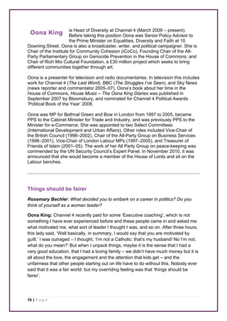 Oona King 
76 | P a g e 
is Head of Diversity at Channel 4 (March 2009 – present). 
Before taking this position Oona was Senior Policy Advisor to 
the Prime Minister on Equalities, Diversity and Faith at 10 
Downing Street. Oona is also a broadcaster, writer, and political campaigner. She is 
Chair of the Institute for Community Cohesion (iCoCo), Founding Chair of the All- 
Party Parliamentary Group on Genocide Prevention in the House of Commons; and 
Chair of Rich Mix Cultural Foundation, a £30 million project which seeks to bring 
different communities together through art. 
Oona is a presenter for television and radio documentaries. In television this includes 
work for Channel 4 (The Last Word), BBC (The Struggles I’ve Seen), and Sky News 
(news reporter and commentator 2005–07). Oona’s book about her time in the 
House of Commons, House Music – The Oona King Diaries was published in 
September 2007 by Bloomsbury, and nominated for Channel 4 Political Awards 
‘Political Book of the Year’ 2008. 
Oona was MP for Bethnal Green and Bow in London from 1997 to 2005, became 
PPS to the Cabinet Minister for Trade and Industry, and was previously PPS to the 
Minister for e-Commerce. She was appointed to two Select Committees 
(International Development and Urban Affairs). Other roles included Vice-Chair of 
the British Council (1998–2002), Chair of the All-Party Group on Business Services 
(1998–2001), Vice-Chair of London Labour MPs (1997–2005), and Treasurer of 
Friends of Islam (2001–05). The work of her All Party Group on peace-keeping was 
commended by the UN Security Council’s Expert Panel. In November 2010, it was 
announced that she would become a member of the House of Lords and sit on the 
Labour benches. 
Things should be fairer 
Rosemary Bechler: What decided you to embark on a career in politics? Do you 
think of yourself as a woman leader? 
Oona King: Channel 4 recently paid for some ‘Executive coaching’, which is not 
something I have ever experienced before and these people came in and asked me 
what motivated me, what sort of leader I thought I was, and so on. After three hours, 
this lady said, ‘Well basically, in summary, I would say that you are motivated by 
guilt.’ I was outraged – I thought, ‘I’m not a Catholic: that’s my husband! No I’m not; 
what do you mean?’ But when I unpack things, maybe it is the sense that I had a 
very good education, that I had a loving family – we didn’t have much money but it is 
all about the love, the engagement and the attention that kids get – and the 
unfairness that other people starting out on life have to do without this. Nobody ever 
said that it was a fair world: but my overriding feeling was that ‘things should be 
fairer’. 
 