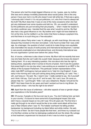The person who had the single biggest influence on me, I guess, was my mother. 
She was and is always incredibly passionate about social justice. She is the only 
person I have ever met in my life who doesn’t even tell white lies. If that was a gene, 
I obviously didn’t inherit it. It is not just politicians, is it, who find it hard to always tell 
the truth? My Mum does that. It was on one of the many occasions when she had 
got very distressed over some injustice and told me, ‘Oh, you wouldn’t understand: 
but the politicians are just not doing their job properly…’ when I made her explain to 
me what a politician was. I decided that this was what I would try and be. My Dad 
also had a very good influence on me. My brother and I might not have listened to 
him at the time, but he instilled in us the notion that there is always a payback time, 
and that there is no such thing as a ‘free education’. 
I joined the Labour Party when I was 14, although, as with most things, this was only 
because they knocked on the door and asked. I only found out later that I was under 
age. As a teenager, the question of what I could do to make things more equitable 
was channelled into issues of world poverty and international development. I wanted 
to see poverty eradicated at an international level, and Amnesty International was 
the one organisation I joined even before the Labour Party. 
But, of course, unfairness is also closer to home. My Mum told me recently that even 
now she feels that she can’t walk into a posh hotel, because she knows she doesn’t 
‘belong there’. It’s a very interesting question, this one about who has the right to 
belong where, especially when it comes to forums of power. And it was the question 
that posed itself to me one day when I was working as an assistant to an MEP in the 
offices of the European Parliament. This particular random representative of the 
older male MEP contingency had just asked me to ‘help him ring England’. It was 
early in the morning and I was just rushing along doing something, so I said: ‘Yes, I 
will. Just hang on.’ He said, ‘No, I need it now.’ I really wanted to say, ‘Do it yourself’ 
and I think I did say, ‘Can’t you do it?’ and he said, ‘No I can’t, love. Oh come on, 
please help me.’ I just thought: ‘Well, I can use a telephone. Maybe I should be the 
MEP!’ He’d been there for ten years and hadn’t worked out how to ring Britain. So 
the question arises – who has the right to be where? 
RB: Apart from the issue of unfairness – did other aspects of race or gender shape 
your aspirations in the formative years? 
OK: Of course, if people on the bus ever say to you, ‘You don’t belong here: go back 
to your country’, it’s bound to have some kind of psychological impact. But race 
didn’t have a visceral impact on me until I was 18 to 20 years old. The first time it 
really got through to me what it would be like to be under racist attack all the time 
was in New Orleans when I was 18. The hotelier overheard me telling another 
backpacker my background including my black father and white mother. He said, 
‘You’re one of them: we don’t have people like that here’, and threw my rucksack out 
of a first-floor window so that my belongings scattered all over the street. My outrage 
at that treatment, experienced not because of who I was but what my genetic 
77 | P a g e 
 